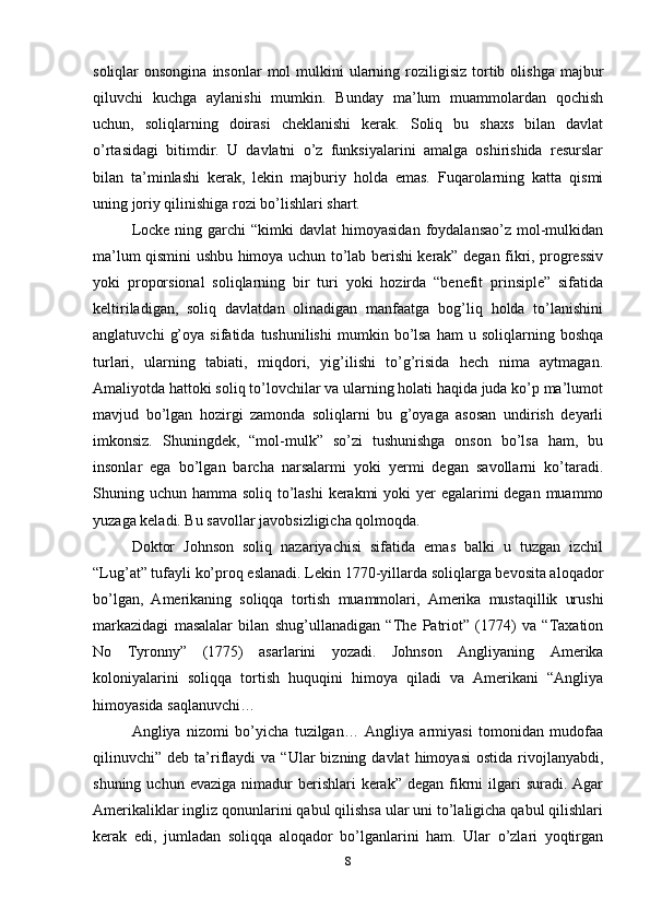 soliqlar  onsongina  insonlar   mol  mulkini  ularning  roziligisiz  tortib  olishga  majbur
qiluvchi   kuchga   aylanishi   mumkin.   Bunday   ma’lum   muammolardan   qochish
uchun,   soliqlarning   doirasi   cheklanishi   kerak.   Soliq   bu   shaxs   bilan   davlat
o’rtasidagi   bitimdir.   U   davlatni   o’z   funksiyalarini   amalga   oshirishida   resurslar
bilan   ta’minlashi   kerak,   lekin   majburiy   holda   emas.   Fuqarolarning   katta   qismi
uning joriy qilinishiga rozi bo’lishlari shart.
Locke  ning  garchi   “kimki  davlat   himoyasidan  foydalansao’z  mol-mulkidan
ma’lum qismini ushbu himoya uchun to’lab berishi kerak” degan fikri, progressiv
yoki   proporsional   soliqlarning   bir   turi   yoki   hozirda   “benefit   prinsiple”   sifatida
keltiriladigan,   soliq   davlatdan   olinadigan   manfaatga   bog’liq   holda   to’lanishini
anglatuvchi   g’oya   sifatida  tushunilishi   mumkin   bo’lsa   ham   u   soliqlarning   boshqa
turlari,   ularning   tabiati,   miqdori,   yig’ilishi   to’g’risida   hech   nima   aytmagan.
Amaliyotda hattoki soliq to’lovchilar va ularning holati haqida juda ko’p ma’lumot
mavjud   bo’lgan   hozirgi   zamonda   soliqlarni   bu   g’oyaga   asosan   undirish   deyarli
imkonsiz.   Shuningdek,   “mol-mulk”   so’zi   tushunishga   onson   bo’lsa   ham,   bu
insonlar   ega   bo’lgan   barcha   narsalarmi   yoki   yermi   degan   savollarni   ko’taradi.
Shuning uchun hamma soliq to’lashi  kerakmi  yoki yer  egalarimi  degan muammo
yuzaga keladi. Bu savollar javobsizligicha qolmoqda.
Doktor   Johnson   soliq   nazariyachisi   sifatida   emas   balki   u   tuzgan   izchil
“Lug’at” tufayli ko’proq eslanadi. Lekin 1770-yillarda soliqlarga bevosita aloqador
bo’lgan,   Amerikaning   soliqqa   tortish   muammolari,   Amerika   mustaqillik   urushi
markazidagi   masalalar   bilan   shug’ullanadigan   “The   Patriot”   (1774)   va   “Taxation
No   Tyronny”   (1775)   asarlarini   yozadi.   Johnson   Angliyaning   Amerika
koloniyalarini   soliqqa   tortish   huquqini   himoya   qiladi   va   Amerikani   “Angliya
himoyasida saqlanuvchi…
Angliya   nizomi   bo’yicha   tuzilgan…   Angliya   armiyasi   tomonidan   mudofaa
qilinuvchi”  deb  ta’riflaydi   va  “Ular   bizning  davlat   himoyasi  ostida   rivojlanyabdi,
shuning  uchun evaziga  nimadur   berishlari   kerak” degan  fikrni   ilgari   suradi. Agar
Amerikaliklar ingliz qonunlarini qabul qilishsa ular uni to’laligicha qabul qilishlari
kerak   edi,   jumladan   soliqqa   aloqador   bo’lganlarini   ham.   Ular   o’zlari   yoqtirgan
8 