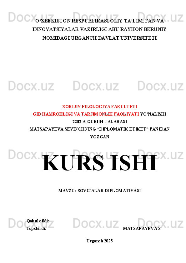 O‘ZBEKISTON RESPUBLIKASI OLIY TA’LIM, FAN VA
INNOVATSIYALAR VAZIRLIGI ABU RAYHON BERUNIY
NOMIDAGI URGANCH DAVLAT UNIVERSITETI
XORIJIY FILOLOGIYA FAKULTETI
GID HAMROHLIGI VA TARJIMONLIK FAOLIYATI  YO‘NALISHI 
2202-A-GURUH TALABASI 
MATSAPAYEVA SEVINCHNING “DIPLOMATIK ETIKET” FANIDAN
YOZGAN
KURS ISHI
MAVZU: SOVG‘ALAR DIPLOMATIYASI
Qabul qildi:                                                                   
Topshirdi:                                                                      MATSAPAYEVA S
Urganch 2025