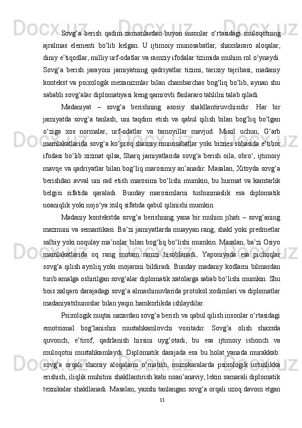 Sovg‘a   berish   qadim   zamonlardan   buyon   insonlar   o‘rtasidagi   muloqotning
ajralmas   elementi   bo‘lib   kelgan.   U   ijtimoiy   munosabatlar,   shaxslararo   aloqalar,
diniy e’tiqodlar, milliy urf-odatlar va ramziy ifodalar tizimida muhim rol o‘ynaydi.
Sovg‘a   berish   jarayoni   jamiyatning   qadriyatlar   tizimi,   tarixiy   tajribasi,   madaniy
kontekst  va psixologik mexanizmlar bilan chambarchas bog‘liq bo‘lib, aynan shu
sababli sovg‘alar diplomatiyasi keng qamrovli fanlararo tahlilni talab qiladi.
Madaniyat   –   sovg‘a   berishning   asosiy   shakllantiruvchisidir.   Har   bir
jamiyatda   sovg‘a   tanlash,   uni   taqdim   etish   va   qabul   qilish   bilan   bog‘liq   bo‘lgan
o‘ziga   xos   normalar,   urf-odatlar   va   tamoyillar   mavjud.   Misol   uchun,   G‘arb
mamlakatlarida sovg‘a ko‘proq shaxsiy munosabatlar yoki biznes sohasida e’tibor
ifodasi  bo‘lib xizmat qilsa, Sharq jamiyatlarida sovg‘a berish oila, obro‘, ijtimoiy
mavqe va qadriyatlar bilan bog‘liq marosimiy an’anadir. Masalan, Xitoyda sovg‘a
berishdan   avval  uni   rad etish  marosimi  bo‘lishi   mumkin, bu  hurmat   va kamtarlik
belgisi   sifatida   qaraladi.   Bunday   marosimlarni   tushunmaslik   esa   diplomatik
noaniqlik yoki nojo‘ya xulq sifatida qabul qilinishi mumkin.
Madaniy   kontekstda   sovg‘a   berishning   yana  bir   muhim   jihati   –  sovg‘aning
mazmuni va semantikasi. Ba’zi jamiyatlarda muayyan rang, shakl yoki predmetlar
salbiy yoki noqulay ma’nolar bilan bog‘liq bo‘lishi mumkin. Masalan, ba’zi Osiyo
mamlakatlarida   oq   rang   motam   ramzi   hisoblanadi,   Yaponiyada   esa   pichoqlar
sovg‘a qilish ayriliq yoki mojaroni bildiradi. Bunday madaniy kodlarni bilmasdan
turib amalga oshirilgan sovg‘alar diplomatik xatolarga sabab bo‘lishi mumkin. Shu
bois xalqaro darajadagi sovg‘a almashinuvlarida protokol xodimlari va diplomatlar
madaniyatshunoslar bilan yaqin hamkorlikda ishlaydilar.
Psixologik nuqtai nazardan sovg‘a berish va qabul qilish insonlar o‘rtasidagi
emotsional   bog‘lanishni   mustahkamlovchi   vositadir.   Sovg‘a   olish   shaxsda
quvonch,   e’tirof,   qadrlanish   hissini   uyg‘otadi,   bu   esa   ijtimoiy   ishonch   va
muloqotni   mustahkamlaydi.   Diplomatik   darajada   esa   bu   holat   yanada   murakkab:
sovg‘a   orqali   shaxsiy   aloqalarni   o‘rnatish,   muzokaralarda   psixologik   ustunlikka
erishish, iliqlik muhitini shakllantirish kabi noan’anaviy, lekin samarali diplomatik
texnikalar shakllanadi. Masalan, yaxshi tanlangan sovg‘a orqali uzoq davom etgan
11 