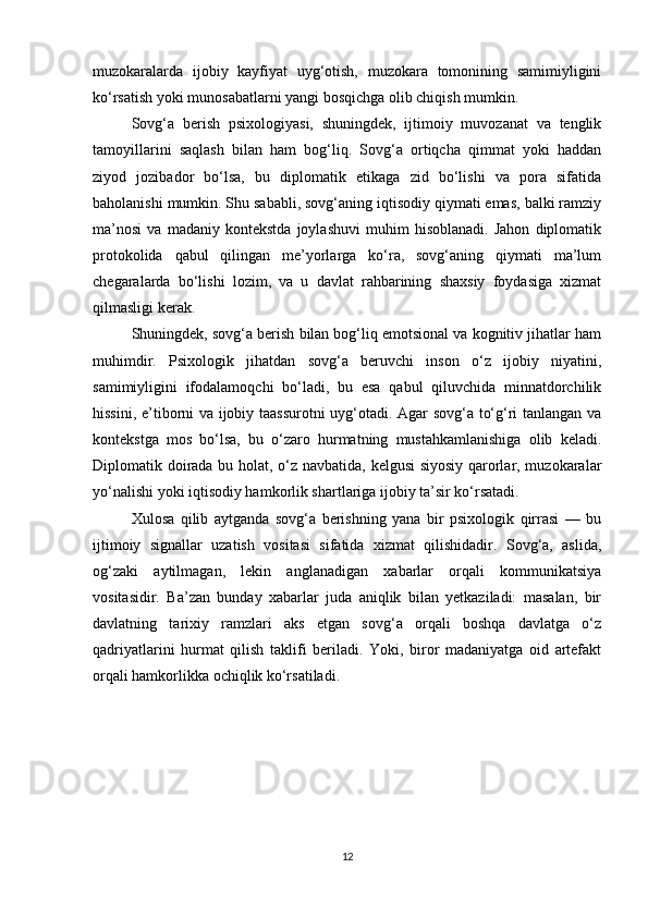 muzokaralarda   ijobiy   kayfiyat   uyg‘otish,   muzokara   tomonining   samimiyligini
ko‘rsatish yoki munosabatlarni yangi bosqichga olib chiqish mumkin.
Sovg‘a   berish   psixologiyasi,   shuningdek,   ijtimoiy   muvozanat   va   tenglik
tamoyillarini   saqlash   bilan   ham   bog‘liq.   Sovg‘a   ortiqcha   qimmat   yoki   haddan
ziyod   jozibador   bo‘lsa,   bu   diplomatik   etikaga   zid   bo‘lishi   va   pora   sifatida
baholanishi mumkin. Shu sababli, sovg‘aning iqtisodiy qiymati emas, balki ramziy
ma’nosi   va   madaniy   kontekstda   joylashuvi   muhim   hisoblanadi.   Jahon   diplomatik
protokolida   qabul   qilingan   me’yorlarga   ko‘ra,   sovg‘aning   qiymati   ma’lum
chegaralarda   bo‘lishi   lozim,   va   u   davlat   rahbarining   shaxsiy   foydasiga   xizmat
qilmasligi kerak.
Shuningdek, sovg‘a berish bilan bog‘liq emotsional va kognitiv jihatlar ham
muhimdir.   Psixologik   jihatdan   sovg‘a   beruvchi   inson   o‘z   ijobiy   niyatini,
samimiyligini   ifodalamoqchi   bo‘ladi,   bu   esa   qabul   qiluvchida   minnatdorchilik
hissini, e’tiborni va ijobiy taassurotni uyg‘otadi. Agar sovg‘a to‘g‘ri tanlangan va
kontekstga   mos   bo‘lsa,   bu   o‘zaro   hurmatning   mustahkamlanishiga   olib   keladi.
Diplomatik doirada bu holat, o‘z navbatida, kelgusi siyosiy qarorlar, muzokaralar
yo‘nalishi yoki iqtisodiy hamkorlik shartlariga ijobiy ta’sir ko‘rsatadi.
Xulosa   qilib   aytganda   sovg‘a   berishning   yana   bir   psixologik   qirrasi   —   bu
ijtimoiy   signallar   uzatish   vositasi   sifatida   xizmat   qilishidadir.   Sovg‘a,   aslida,
og‘zaki   aytilmagan,   lekin   anglanadigan   xabarlar   orqali   kommunikatsiya
vositasidir.   Ba’zan   bunday   xabarlar   juda   aniqlik   bilan   yetkaziladi:   masalan,   bir
davlatning   tarixiy   ramzlari   aks   etgan   sovg‘a   orqali   boshqa   davlatga   o‘z
qadriyatlarini   hurmat   qilish   taklifi   beriladi.   Yoki,   biror   madaniyatga   oid   artefakt
orqali hamkorlikka ochiqlik ko‘rsatiladi.
12 