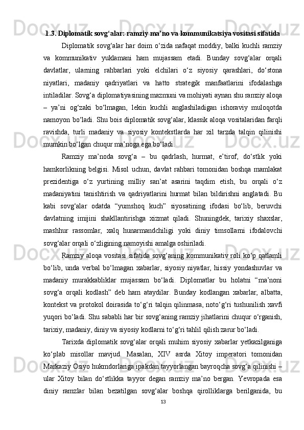 1.3. Diplomatik sovg‘alar: ramziy ma’no va kommunikatsiya vositasi sifatida
Diplomatik  sovg‘alar   har   doim   o‘zida  nafaqat   moddiy,  balki   kuchli   ramziy
va   kommunikativ   yuklamani   ham   mujassam   etadi.   Bunday   sovg‘alar   orqali
davlatlar,   ularning   rahbarlari   yoki   elchilari   o‘z   siyosiy   qarashlari,   do‘stona
niyatlari,   madaniy   qadriyatlari   va   hatto   strategik   manfaatlarini   ifodalashga
intiladilar. Sovg‘a diplomatiyasining mazmuni va mohiyati aynan shu ramziy aloqa
–   ya’ni   og‘zaki   bo‘lmagan,   lekin   kuchli   anglashiladigan   ishoraviy   muloqotda
namoyon bo‘ladi. Shu bois diplomatik sovg‘alar, klassik aloqa vositalaridan farqli
ravishda,   turli   madaniy   va   siyosiy   kontekstlarda   har   xil   tarzda   talqin   qilinishi
mumkin bo‘lgan chuqur ma’noga ega bo‘ladi.
Ramziy   ma’noda   sovg‘a   –   bu   qadrlash,   hurmat,   e’tirof,   do‘stlik   yoki
hamkorlikning   belgisi.   Misol   uchun,   davlat   rahbari   tomonidan   boshqa   mamlakat
prezidentiga   o‘z   yurtining   milliy   san’at   asarini   taqdim   etish,   bu   orqali   o‘z
madaniyatini   tanishtirish   va   qadriyatlarini   hurmat   bilan   bildirishni   anglatadi.   Bu
kabi   sovg‘alar   odatda   “yumshoq   kuch”   siyosatining   ifodasi   bo‘lib,   beruvchi
davlatning   imijini   shakllantirishga   xizmat   qiladi.   Shuningdek,   tarixiy   shaxslar,
mashhur   rassomlar,   xalq   hunarmandchiligi   yoki   diniy   timsollarni   ifodalovchi
sovg‘alar orqali o‘zligining namoyishi amalga oshiriladi.
Ramziy aloqa  vositasi  sifatida sovg‘aning kommunikativ roli  ko‘p qatlamli
bo‘lib,   unda   verbal   bo‘lmagan   xabarlar,   siyosiy   niyatlar,   hissiy   yondashuvlar   va
madaniy   murakkabliklar   mujassam   bo‘ladi.   Diplomatlar   bu   holatni   “ma’noni
sovg‘a   orqali   kodlash”   deb   ham   ataydilar.   Bunday   kodlangan   xabarlar,   albatta,
kontekst va protokol doirasida to‘g‘ri talqin qilinmasa, noto‘g‘ri tushunilish xavfi
yuqori bo‘ladi. Shu sababli har bir sovg‘aning ramziy jihatlarini chuqur o‘rganish,
tarixiy, madaniy, diniy va siyosiy kodlarni to‘g‘ri tahlil qilish zarur bo‘ladi.
Tarixda   diplomatik   sovg‘alar   orqali   muhim   siyosiy   xabarlar   yetkazilganiga
ko‘plab   misollar   mavjud.   Masalan,   XIV   asrda   Xitoy   imperatori   tomonidan
Markaziy Osiyo hukmdorlariga ipakdan tayyorlangan bayroqcha sovg‘a qilinishi –
ular   Xitoy   bilan   do‘stlikka   tayyor   degan   ramziy   ma’no   bergan.   Yevropada   esa
diniy   ramzlar   bilan   bezatilgan   sovg‘alar   boshqa   qirolliklarga   berilganida,   bu
13 