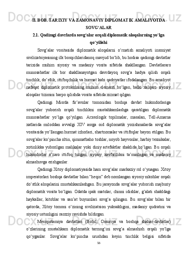II. BOB. TARIXIY VA ZAMONAVIY DIPLOMATIK AMALIYOTDA
SOVG‘ALAR
2.1. Qadimgi davrlarda sovg‘alar orqali diplomatik aloqalarning yo‘lga
qo‘yilishi
Sovg‘alar   vositasida   diplomatik   aloqalarni   o‘rnatish   amaliyoti   insoniyat
sivilizatsiyasining ilk bosqichlaridanoq mavjud bo‘lib, bu hodisa qadimgi davlatlar
tarixida   muhim   siyosiy   va   madaniy   vosita   sifatida   shakllangan.   Davlatlararo
munosabatlar   ilk   bor   shakllanayotgan   davrdayoq   sovg‘a   hadya   qilish   orqali
tinchlik, do‘stlik, ittifoqchilik va hurmat kabi qadriyatlar ifodalangan. Bu amaliyot
nafaqat   diplomatik   protokolning   muhim   elementi   bo‘lgan,   balki   xalqaro   siyosiy
aloqalar tizimini barpo qilishda vosita sifatida xizmat qilgan.
Qadimgi   Misrda   fir’avnlar   tomonidan   boshqa   davlat   hukmdorlariga
sovg‘alar   yuborish   orqali   tinchlikni   mustahkamlashga   qaratilgan   diplomatik
munosabatlar   yo‘lga   qo‘yilgan.   Arxeologik   topilmalar,   masalan,   Tell-Amarna
xatlarida   miloddan   avvalgi   XIV   asrga   oid   diplomatik   yozishmalarda   sovg‘alar
vositasida yo‘llangan hurmat izhorlari, shartnomalar va ittifoqlar bayon etilgan. Bu
sovg‘alar ko‘pincha oltin, qimmatbaho toshlar, noyob hayvonlar, harbiy texnikalar,
xotinlikka  yuborilgan malikalar  yoki  diniy artefaktlar  shaklida  bo‘lgan. Bu  orqali
hukmdorlar   o‘zaro   ittifoq   tuzgan,   siyosiy   xavfsizlikni   ta’minlagan   va   madaniy
almashuvga erishganlar.
Qadimgi Xitoy diplomatiyasida ham sovg‘alar markaziy rol o‘ynagan. Xitoy
imperatorlari boshqa davlatlar bilan “heqin” deb nomlangan siyosiy nikohlar orqali
do‘stlik aloqalarini mustahkamlashgan. Bu jarayonda sovg‘alar yuborish majburiy
diplomatik   vosita   bo‘lgan.   Odatda   ipak   matolar,   chinni   idishlar,   g‘alati   shakldagi
haykallar,   kitoblar   va   san’at   buyumlari   sovg‘a   qilingan.   Bu   sovg‘alar   bilan   bir
qatorda,   Xitoy   tomoni   o‘zining   sivilizatsion   yuksakligini,   madaniy   qudratini   va
siyosiy ustunligini ramziy ravishda bildirgan.
Mesopotamiya   davlatlari   (Bobil,   Ossuriya   va   boshqa   shahar-davlatlar)
o‘zlarining   mustahkam   diplomatik   tarmog‘ini   sovg‘a   almashish   orqali   yo‘lga
qo‘yganlar.   Sovg‘alar   ko‘pincha   urushdan   keyin   tinchlik   belgisi   sifatida
16 