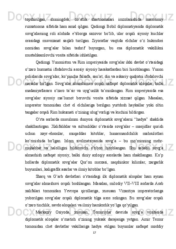 topshirilgan,   shuningdek,   do‘stlik   shartnomalari   imzolanishida   marosimiy
ruxsatnoma   sifatida   ham   amal   qilgan.   Qadimgi   Bobil   diplomatiyasida   diplomatik
sovg‘alarning   roli   alohida   e’tiborga   sazovor   bo‘lib,   ular   orqali   siyosiy   kuchlar
orasidagi   muvozanat   saqlab   turilgan.   Ziyoratlar   vaqtida   elchilar   o‘z   hukmdori
nomidan   sovg‘alar   bilan   tashrif   buyurgan,   bu   esa   diplomatik   vakillikni
mustahkamlovchi vosita sifatida ishlatilgan.
Qadimgi   Yunoniston  va  Rim   imperiyasida   sovg‘alar   ikki   davlat   o‘rtasidagi
o‘zaro hurmatni ifodalovchi asosiy siyosiy harakatlardan biri hisoblangan. Yunon
polislarida sovg‘alar, ko‘pincha falsafa, san’at, din va askariy qudratni ifodalovchi
narsalar   bo‘lgan.   Sovg‘alar   almashinuvi   orqali   nafaqat   diplomatik   aloqalar,   balki
madaniyatlararo   o‘zaro   ta’sir   va   uyg‘unlik   ta’minlangan.   Rim   imperiyasida   esa
sovg‘alar   siyosiy   ma’lumot   beruvchi   vosita   sifatida   xizmat   qilgan.   Masalan,
imperator   tomonidan   chet   el   elchilariga   berilgan   yurtdosh   haykallar   yoki   oltin
tangalar orqali Rim hukumati o‘zining ulug‘vorligi va kuchini bildirgan.
O‘rta   asrlarda   musulmon   dunyosi   diplomatik   sovg‘alarni   “hadya”   shaklida
shakllantirgan.   Xalifaliklar   va   sultonliklar   o‘rtasida   sovg‘alar   –   masjidlar   qurish
uchun   xayr-ehsonlar,   muqaddas   kitoblar,   hunarmandchilik   mahsulotlari
ko‘rinishida   bo‘lgan.   Islom   sivilizatsiyasida   sovg‘a   –   bu   mo‘minning   mehr-
muhabbat   va   halolligini   bildiruvchi   e’tibori   hisoblangan.   Shu   sababli   sovg‘a
almashish   nafaqat   siyosiy,   balki   diniy   axloqiy   asoslarda   ham   shakllangan.   Ko‘p
hollarda   diplomatik   sovg‘alar   Qur’on   nusxasi,   naqshinkor   kilimlar,   zargarlik
buyumlari, kaligrafik asarlar va ilmiy kitoblar bo‘lgan.
Sharq   va   G‘arb   davlatlari   o‘rtasidagi   ilk   diplomatik   aloqalar   ham   aynan
sovg‘alar   almashuvi   orqali   boshlangan.   Masalan,   milodiy   VII–VIII   asrlarda   Arab
xalifalari   tomonidan   Yevropa   qirollariga,   xususan   Vizantiya   imperatorlariga
yuborilgan   sovg‘alar   orqali   diplomatik   tilga   asos   solingan.   Bu   sovg‘alar   orqali
o‘zaro tinchlik, savdo aloqalari va ilmiy hamkorlik yo‘lga qo‘yilgan.
Markaziy   Osiyoda,   xususan,   Temuriylar   davrida   sovg‘a   vositasida
diplomatik   aloqalar   o‘rnatish   o‘zining   yuksak   darajasiga   yetgan.   Amir   Temur
tomonidan   chet   davlatlar   vakillariga   hadya   etilgan   buyumlar   nafaqat   moddiy
17 