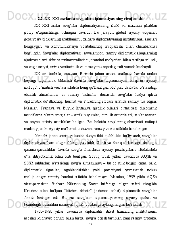 2.2. XX–XXI asrlarda sovg‘alar diplomatiyasining rivojlanishi
XX–XXI   asrlar   sovg‘alar   diplomatiyasining   shakl   va   mazmun   jihatdan
jiddiy   o‘zgarishlarga   uchragan   davridir.   Bu   jarayon   global   siyosiy   voqealar,
geosiyosiy bloklarning shakllanishi, xalqaro diplomatiyaning institutsional asoslari
kengaygani   va   kommunikatsiya   vositalarining   rivojlanishi   bilan   chambarchas
bog‘liqdir.   Sovg‘alar   diplomatiyasi,   avvalambor,   rasmiy   diplomatik   aloqalarning
ajralmas qismi sifatida mukammallashdi, protokol me’yorlari bilan tartibga solindi,
va eng asosiysi, uning vositachilik va ramziy muloqotdagi roli yanada kuchaydi.
XX   asr   boshida,   xususan,   Birinchi   jahon   urushi   arafasida   hamda   undan
keyingi   diplomatik   tiklanish   davrida   sovg‘alar   diplomatiyasi   barqaror   siyosiy
muloqot o‘rnatish vositasi sifatida keng qo‘llanilgan. Ko‘plab davlatlar o‘rtasidagi
elchilik   almashinuvi   va   rasmiy   tashriflar   doirasida   sovg‘alar   hadya   qilish
diplomatik   do‘stlikning,   hurmat   va   e’tirofning   ifodasi   sifatida   rasmiy   tus   olgan.
Masalan,   Fransiya   va   Buyuk   Britaniya   qirollik   oilalari   o‘rtasidagi   diplomatik
tashriflarda o‘zaro sovg‘alar – antik buyumlar, qirollik armorialari, san’at  asarlari
va   noyob   tarixiy   artefaktlar   bo‘lgan.   Bu   holatda   sovg‘aning   ahamiyati   nafaqat
madaniy, balki siyosiy ma’lumot tashuvchi ramziy vosita sifatida baholangan.
Ikkinchi jahon urushi yakunida dunyo ikki qutblilikka bo‘lingach, sovg‘alar
diplomatiyasi   ham   o‘zgarishlarga   yuz   tutdi.   G‘arb   va   Sharq   o‘rtasidagi   ideologik
qarama-qarshiliklar   davrida   sovg‘a   almashish   siyosiy   pozitsiyalarni   ifodalashda
o‘ta   ehtiyotkorlik   bilan   olib   borilgan.   Sovuq   urush   yillari   davomida   AQSh   va
SSSR   rahbarlari   o‘rtasidagi   sovg‘a   almashinuvi   –   bu   do‘stlik   belgisi   emas,   balki
diplomatik   signallar,   ogohlantirishlar   yoki   pozitsiyani   yumshatish   uchun
mo‘ljallangan   ramziy   harakat   sifatida   baholangan.   Masalan,   1959   yilda   AQSh
vitse-prezidenti   Richard   Niksonning   Sovet   Ittifoqiga   qilgan   safari   chog‘ida
Krushev   bilan   bo‘lgan   “kitchen   debate”   (oshxona   bahsi)   diplomatik   sovg‘alar
fonida   kechgan   edi.   Bu   esa   sovg‘alar   diplomatiyasining   siyosiy   qudrat   va
texnologik ustunlikni namoyish qilish vositasiga aylanganligini ko‘rsatadi.
1960–1980   yillar   davomida   diplomatik   etiket   tizimining   institutsional
asoslari kuchayib borishi bilan birga, sovg‘a berish tartiblari ham rasmiy protokol
19 