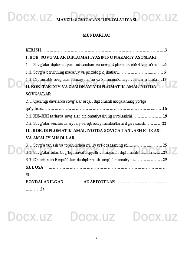 MAVZU: SOVG‘ALAR DIPLOMATIYASI
MUNDARIJA: 
KIRISH…………………………………………………………………………….3
I. BOB. SOVG‘ALAR DIPLOMATIYASINING NAZARIY ASOSLARI
1.1. Sovg‘alar diplomatiyasi tushunchasi va uning diplomatik etiketdagi o‘rni... …6
1.2. Sovg‘a berishning madaniy va psixologik jihatlari …………………..…….….9
1.3. Diplomatik sovg‘alar: ramziy ma’no va kommunikatsiya vositasi sifatida. …13
II. BOB. TARIXIY VA ZAMONAVIY DIPLOMATIK AMALIYOTDA 
SOVG‘ALAR
2.1. Qadimgi davrlarda sovg‘alar orqali diplomatik aloqalarning yo‘lga
qo‘yilishi …………………………………………………………...………..…….16
2.2. XX–XXI asrlarda sovg‘alar diplomatiyasining rivojlanishi ………….………19
2.3. Sovg‘alar vositasida siyosiy va iqtisodiy manfaatlarni ilgari surish …………22
III. BOB. DIPLOMATIK AMALIYOTDA SOVG‘A TANLASH ETIKASI 
VA AMALIY MISOLLAR
3.1. Sovg‘a tanlash va topshirishda milliy urf-odatlarning roli …………...………25
3.2. Sovg‘alar bilan bog‘liq muvaffaqiyatli va mojaroli diplomatik holatlar ……..27
3.3. O‘zbekiston Respublikasida diplomatik sovg‘alar amaliyoti …………….…..29
XULOSA   …………………………………………………………………………
31
FOYDALANILGAN   ADABIYOTLAR……………………………….
………..34
2 