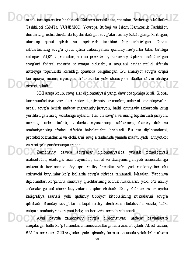 orqali tartibga solina boshlandi. Xalqaro tashkilotlar, masalan, Birlashgan Millatlar
Tashkiloti   (BMT),   YUNESKO,   Yevropa   Ittifoqi   va   Islom   Hamkorlik   Tashkiloti
doirasidagi uchrashuvlarda topshiriladigan sovg‘alar rasmiy kataloglarga kiritilgan,
ularning   qabul   qilish   va   topshirish   tartiblari   hujjatlashtirilgan.   Davlat
rahbarlarining   sovg‘a   qabul   qilish   imkoniyatlari   qonuniy   me’yorlar   bilan   tartibga
solingan.   AQShda,   masalan,   har   bir   prezident   yoki   rasmiy   diplomat   qabul   qilgan
sovg‘ani   federal   reestrda   ro‘yxatga   oldirishi,   u   sovg‘ani   davlat   mulki   sifatida
muzeyga   topshirishi   kerakligi   qonunda   belgilangan.   Bu   amaliyot   sovg‘a   orqali
korrupsiya,   noaniq   siyosiy   xatti-harakatlar   yoki   shaxsiy   manfaatlar   oldini   olishga
xizmat qiladi.
XXI asrga kelib, sovg‘alar diplomatiyasi yangi davr bosqichiga kirdi. Global
kommunikatsiya   vositalari,   internet,   ijtimoiy   tarmoqlar,   axborot   texnologiyalari
orqali   sovg‘a   berish   nafaqat   marosimiy   jarayon,   balki   ommaviy   axborotda   keng
yoritiladigan imidj vositasiga aylandi. Har bir sovg‘a va uning topshirilish jarayoni
ommaga   ochiq   bo‘lib,   u   davlat   siyosatining,   rahbarning   shaxsiy   didi   va
madaniyatining   ifodasi   sifatida   baholanishni   boshladi.   Bu   esa   diplomatlarni,
protokol xizmatlarini va elchilarni sovg‘a tanlashda yanada mas’uliyatli, ehtiyotkor
va strategik yondashuvga undadi.
Zamonaviy   davrda   sovg‘alar   diplomatiyasida   yuksak   texnologiyali
mahsulotlar,   ekologik   toza   buyumlar,   san’at   va   dizaynning   noyob   namunalariga
ustuvorlik   berilmoqda.   Ayniqsa,   milliy   brendlar   yoki   yurt   madaniyatini   aks
ettiruvchi   buyumlar   ko‘p   hollarda   sovg‘a   sifatida   tanlanadi.   Masalan,   Yaponiya
diplomatlari   ko‘pincha   samuray   qilichlarining   kichik   nusxalarini   yoki   o‘z   milliy
an’analariga   oid   chinni   buyumlarni   taqdim   etishadi.   Xitoy   elchilari   esa   xitoycha
kaligrafiya   asarlari   yoki   qadimiy   tibbiyot   kitoblarining   nusxalarini   sovg‘a
qilishadi.   Bunday   sovg‘alar   nafaqat   milliy   identitetni   ifodalovchi   vosita,   balki
xalqaro madaniy pozitsiyani belgilab beruvchi ramz hisoblanadi.
Ayni   paytda   zamonaviy   sovg‘a   diplomatiyasi   nafaqat   davlatlararo
aloqalarga, balki ko‘p tomonlama munosabatlarga ham xizmat qiladi. Misol uchun,
BMT sammitlari, G20 yig‘inlari yoki iqtisodiy formlar doirasida yetakchilar o‘zaro
20 