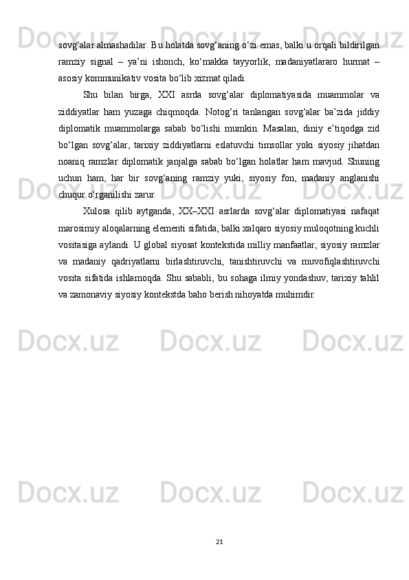 sovg‘alar almashadilar. Bu holatda sovg‘aning o‘zi emas, balki u orqali bildirilgan
ramziy   signal   –   ya’ni   ishonch,   ko‘makka   tayyorlik,   madaniyatlararo   hurmat   –
asosiy kommunikativ vosita bo‘lib xizmat qiladi.
Shu   bilan   birga,   XXI   asrda   sovg‘alar   diplomatiyasida   muammolar   va
ziddiyatlar   ham   yuzaga   chiqmoqda.   Notog‘ri   tanlangan   sovg‘alar   ba’zida   jiddiy
diplomatik   muammolarga   sabab   bo‘lishi   mumkin.   Masalan,   diniy   e’tiqodga   zid
bo‘lgan   sovg‘alar,   tarixiy   ziddiyatlarni   eslatuvchi   timsollar   yoki   siyosiy   jihatdan
noaniq   ramzlar   diplomatik   janjalga   sabab   bo‘lgan   holatlar   ham   mavjud.   Shuning
uchun   ham,   har   bir   sovg‘aning   ramziy   yuki,   siyosiy   fon,   madaniy   anglanishi
chuqur o‘rganilishi zarur.
Xulosa   qilib   aytganda,   XX–XXI   asrlarda   sovg‘alar   diplomatiyasi   nafaqat
marosimiy aloqalarning elementi sifatida, balki xalqaro siyosiy muloqotning kuchli
vositasiga aylandi. U global siyosat kontekstida milliy manfaatlar, siyosiy ramzlar
va   madaniy   qadriyatlarni   birlashtiruvchi,   tanishtiruvchi   va   muvofiqlashtiruvchi
vosita sifatida ishlamoqda.  Shu sababli, bu sohaga ilmiy yondashuv, tarixiy tahlil
va zamonaviy siyosiy kontekstda baho berish nihoyatda muhimdir.
21 