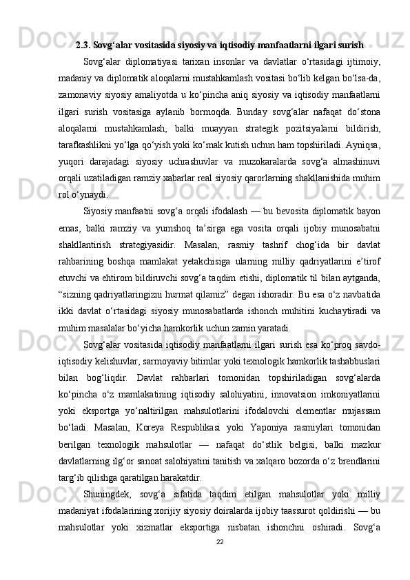 2.3. Sovg‘alar vositasida siyosiy va iqtisodiy manfaatlarni ilgari surish
Sovg‘alar   diplomatiyasi   tarixan   insonlar   va   davlatlar   o‘rtasidagi   ijtimoiy,
madaniy va diplomatik aloqalarni mustahkamlash vositasi bo‘lib kelgan bo‘lsa-da,
zamonaviy  siyosiy  amaliyotda  u ko‘pincha aniq  siyosiy  va  iqtisodiy  manfaatlarni
ilgari   surish   vositasiga   aylanib   bormoqda.   Bunday   sovg‘alar   nafaqat   do‘stona
aloqalarni   mustahkamlash,   balki   muayyan   strategik   pozitsiyalarni   bildirish,
tarafkashlikni yo‘lga qo‘yish yoki ko‘mak kutish uchun ham topshiriladi. Ayniqsa,
yuqori   darajadagi   siyosiy   uchrashuvlar   va   muzokaralarda   sovg‘a   almashinuvi
orqali uzatiladigan ramziy xabarlar real siyosiy qarorlarning shakllanishida muhim
rol o‘ynaydi.
Siyosiy manfaatni sovg‘a orqali ifodalash — bu bevosita diplomatik bayon
emas,   balki   ramziy   va   yumshoq   ta’sirga   ega   vosita   orqali   ijobiy   munosabatni
shakllantirish   strategiyasidir.   Masalan,   rasmiy   tashrif   chog‘ida   bir   davlat
rahbarining   boshqa   mamlakat   yetakchisiga   ularning   milliy   qadriyatlarini   e’tirof
etuvchi va ehtirom bildiruvchi sovg‘a taqdim etishi, diplomatik til bilan aytganda,
“sizning qadriyatlaringizni hurmat qilamiz” degan ishoradir. Bu esa o‘z navbatida
ikki   davlat   o‘rtasidagi   siyosiy   munosabatlarda   ishonch   muhitini   kuchaytiradi   va
muhim masalalar bo‘yicha hamkorlik uchun zamin yaratadi.
Sovg‘alar   vositasida  iqtisodiy  manfaatlarni   ilgari   surish  esa  ko‘proq  savdo-
iqtisodiy kelishuvlar, sarmoyaviy bitimlar yoki texnologik hamkorlik tashabbuslari
bilan   bog‘liqdir.   Davlat   rahbarlari   tomonidan   topshiriladigan   sovg‘alarda
ko‘pincha   o‘z   mamlakatining   iqtisodiy   salohiyatini,   innovatsion   imkoniyatlarini
yoki   eksportga   yo‘naltirilgan   mahsulotlarini   ifodalovchi   elementlar   mujassam
bo‘ladi.   Masalan,   Koreya   Respublikasi   yoki   Yaponiya   rasmiylari   tomonidan
berilgan   texnologik   mahsulotlar   —   nafaqat   do‘stlik   belgisi,   balki   mazkur
davlatlarning ilg‘or sanoat salohiyatini tanitish va xalqaro bozorda o‘z brendlarini
targ‘ib qilishga qaratilgan harakatdir.
Shuningdek,   sovg‘a   sifatida   taqdim   etilgan   mahsulotlar   yoki   milliy
madaniyat ifodalarining xorijiy siyosiy doiralarda ijobiy taassurot qoldirishi — bu
mahsulotlar   yoki   xizmatlar   eksportiga   nisbatan   ishonchni   oshiradi.   Sovg‘a
22