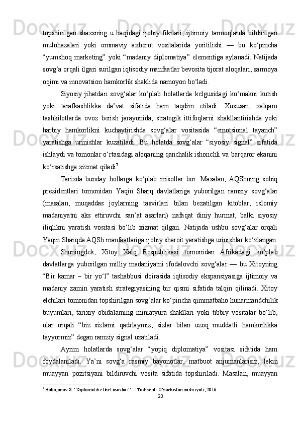 topshirilgan   shaxsning   u   haqidagi   ijobiy   fikrlari,   ijtimoiy   tarmoqlarda   bildirilgan
mulohazalari   yoki   ommaviy   axborot   vositalarida   yoritilishi   —   bu   ko‘pincha
“yumshoq  marketing”  yoki  “madaniy  diplomatiya”   elementiga  aylanadi.  Natijada
sovg‘a orqali ilgari surilgan iqtisodiy manfaatlar bevosita tijorat aloqalari, sarmoya
oqimi va innovatsion hamkorlik shaklida namoyon bo‘ladi.
Siyosiy   jihatdan   sovg‘alar   ko‘plab   holatlarda   kelgusidagi   ko‘makni   kutish
yoki   tarafkashlikka   da’vat   sifatida   ham   taqdim   etiladi.   Xususan,   xalqaro
tashkilotlarda   ovoz   berish   jarayonida,   strategik   ittifoqlarni   shakllantirishda   yoki
harbiy   hamkorlikni   kuchaytirishda   sovg‘alar   vositasida   “emotsional   tayanch”
yaratishga   urinishlar   kuzatiladi.   Bu   holatda   sovg‘alar   “siyosiy   signal”   sifatida
ishlaydi va tomonlar o‘rtasidagi aloqaning qanchalik ishonchli va barqaror ekanini
ko‘rsatishga xizmat qiladi 7
.
Tarixda   bunday   hollarga   ko‘plab   misollar   bor.   Masalan,   AQShning   sobiq
prezidentlari   tomonidan   Yaqin   Sharq   davlatlariga   yuborilgan   ramziy   sovg‘alar
(masalan,   muqaddas   joylarning   tasvirlari   bilan   bezatilgan   kitoblar,   islomiy
madaniyatni   aks   ettiruvchi   san’at   asarlari)   nafaqat   diniy   hurmat,   balki   siyosiy
iliqlikni   yaratish   vositasi   bo‘lib   xizmat   qilgan.   Natijada   ushbu   sovg‘alar   orqali
Yaqin Sharqda AQSh manfaatlariga ijobiy sharoit yaratishga urinishlar ko‘zlangan.
Shuningdek,   Xitoy   Xalq   Respublikasi   tomonidan   Afrikadagi   ko‘plab
davlatlarga   yuborilgan   milliy   madaniyatni   ifodalovchi   sovg‘alar   —   bu   Xitoyning
“Bir   kamar   –   bir   yo‘l”   tashabbusi   doirasida   iqtisodiy   ekspansiyasiga   ijtimoiy   va
madaniy   zamin   yaratish   strategiyasining   bir   qismi   sifatida   talqin   qilinadi.   Xitoy
elchilari tomonidan topshirilgan sovg‘alar ko‘pincha qimmatbaho hunarmandchilik
buyumlari,   tarixiy   obidalarning   miniatyura   shakllari   yoki   tibbiy   vositalar   bo‘lib,
ular   orqali   “biz   sizlarni   qadrlaymiz,   sizlar   bilan   uzoq   muddatli   hamkorlikka
tayyormiz” degan ramziy signal uzatiladi.
Ayrim   holatlarda   sovg‘alar   “yopiq   diplomatiya”   vositasi   sifatida   ham
foydalaniladi.   Ya’ni   sovg‘a   rasmiy   bayonotlar,   matbuot   anjumanlarisiz,   lekin
muayyan   pozitsiyani   bildiruvchi   vosita   sifatida   topshiriladi.   Masalan,   muayyan
7
  Bobojonov S. “Diplomatik etiket asoslari”. – Toshkent: O‘zbekiston nashriyoti, 2016.
23 