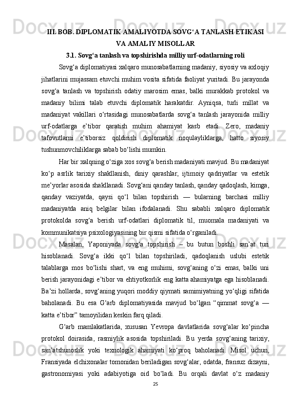 III. BOB. DIPLOMATIK AMALIYOTDA SOVG‘A TANLASH ETIKASI
VA AMALIY MISOLLAR
3.1. Sovg‘a tanlash va topshirishda milliy urf-odatlarning roli
Sovg‘a diplomatiyasi xalqaro munosabatlarning madaniy, siyosiy va axloqiy
jihatlarini mujassam etuvchi muhim vosita sifatida faoliyat yuritadi. Bu jarayonda
sovg‘a   tanlash   va   topshirish   odatiy   marosim   emas,   balki   murakkab   protokol   va
madaniy   bilimi   talab   etuvchi   diplomatik   harakatdir.   Ayniqsa,   turli   millat   va
madaniyat   vakillari   o‘rtasidagi   munosabatlarda   sovg‘a   tanlash   jarayonida   milliy
urf-odatlarga   e’tibor   qaratish   muhim   ahamiyat   kasb   etadi.   Zero,   madaniy
tafovutlarni   e’tiborsiz   qoldirish   diplomatik   noqulayliklarga,   hatto   siyosiy
tushunmovchiliklarga sabab bo‘lishi mumkin.
Har bir xalqning o‘ziga xos sovg‘a berish madaniyati mavjud. Bu madaniyat
ko‘p   asrlik   tarixiy   shakllanish,   diniy   qarashlar,   ijtimoiy   qadriyatlar   va   estetik
me’yorlar asosida shakllanadi. Sovg‘ani qanday tanlash, qanday qadoqlash, kimga,
qanday   vaziyatda,   qaysi   qo‘l   bilan   topshirish   —   bularning   barchasi   milliy
madaniyatda   aniq   belgilar   bilan   ifodalanadi.   Shu   sababli   xalqaro   diplomatik
protokolda   sovg‘a   berish   urf-odatlari   diplomatik   til,   muomala   madaniyati   va
kommunikatsiya psixologiyasining bir qismi sifatida o‘rganiladi.
Masalan,   Yaponiyada   sovg‘a   topshirish   –   bu   butun   boshli   san’at   turi
hisoblanadi.   Sovg‘a   ikki   qo‘l   bilan   topshiriladi,   qadoqlanish   uslubi   estetik
talablarga   mos   bo‘lishi   shart,   va   eng   muhimi,   sovg‘aning   o‘zi   emas,   balki   uni
berish jarayonidagi e’tibor va ehtiyotkorlik eng katta ahamiyatga ega hisoblanadi.
Ba’zi hollarda, sovg‘aning yuqori moddiy qiymati samimiyatning yo‘qligi sifatida
baholanadi.   Bu   esa   G‘arb   diplomatiyasida   mavjud   bo‘lgan   “qimmat   sovg‘a   —
katta e’tibor” tamoyilidan keskin farq qiladi.
G‘arb   mamlakatlarida,   xususan   Yevropa   davlatlarida   sovg‘alar   ko‘pincha
protokol   doirasida,   rasmiylik   asosida   topshiriladi.   Bu   yerda   sovg‘aning   tarixiy,
san’atshunoslik   yoki   texnologik   ahamiyati   ko‘proq   baholanadi.   Misol   uchun,
Fransiyada elchixonalar tomonidan beriladigan sovg‘alar, odatda, fransuz dizayni,
gastronomiyasi   yoki   adabiyotiga   oid   bo‘ladi.   Bu   orqali   davlat   o‘z   madaniy
25 