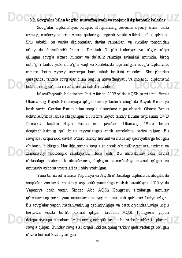 3.2. Sovg‘alar bilan bog‘liq muvaffaqiyatli va mojaroli diplomatik holatlar
Sovg‘alar   diplomatiyasi   xalqaro   aloqalarning   bevosita   siyosiy   emas,   balki
ramziy,   madaniy   va   emotsional   qatlamiga   tegishli   vosita   sifatida   qabul   qilinadi.
Shu   sababli   bu   vosita   diplomatlar,   davlat   rahbarlari   va   elchilar   tomonidan
nihoyatda   ehtiyotkorlik   bilan   qo‘llaniladi.   To‘g‘ri   tanlangan   va   to‘g‘ri   talqin
qilingan   sovg‘a   o‘zaro   hurmat   va   do‘stlik   ramziga   aylanishi   mumkin,   biroq
noto‘g‘ri   tanlov  yoki   noto‘g‘ri   vaqt   va   kontekstda   topshirilgan   sovg‘a  diplomatik
mojaro,   hatto   siyosiy   inqirozga   ham   sabab   bo‘lishi   mumkin.   Shu   jihatdan
qaraganda,   tarixda   sovg‘alar   bilan   bog‘liq   muvaffaqiyatli   va   mojaroli   diplomatik
holatlarning ko‘plab misollarini uchratish mumkin.
Muvaffaqiyatli   holatlardan   biri   sifatida   2009-yilda   AQSh   prezidenti   Barak
Obamaning   Buyuk   Britaniyaga   qilgan   rasmiy   tashrifi   chog‘ida   Buyuk   Britaniya
bosh   vaziri   Gordon   Braun   bilan   sovg‘a   almashuvi   tilga   olinadi.   Obama   Braun
uchun AQShda ishlab chiqarilgan bir nechta noyob tarixiy filmlar to‘plamini DVD
formatida   taqdim   etgan.   Braun   esa,   javoban,   Obamaga   19-asr   britan
dengizchilarining   qo‘l   bilan   tayyorlangan   antik   astrolabini   hadya   qilgan.   Bu
sovg‘alar orqali ikki davlat o‘zaro tarixiy hurmat va madaniy qadriyatlarga bo‘lgan
e’tiborini bildirgan. Har ikki tomon sovg‘alar orqali o‘z milliy xotirasi, ixtirosi va
zamonaviy   texnologik   salohiyatini   ifoda   etdi.   Bu   almashinuv   ikki   davlat
o‘rtasidagi   diplomatik   aloqalarning   iliqligini   ta’minlashga   xizmat   qilgan   va
ommaviy axborot vositalarida ijobiy yoritilgan.
Yana bir misol sifatida Yaponiya va AQSh o‘rtasidagi diplomatik aloqalarda
sovg‘alar   vositasida   madaniy   uyg‘unlik   yaratishga   intilish   kuzatilgan.   2015-yilda
Yaponiya   bosh   vaziri   Sindzo   Abe   AQSh   Kongressi   a’zolariga   samuray
qilichlarining   miniatyura   nusxalarini   va   yapon   qora   lakli   qutilarini   hadya   qilgan.
Bu   sovg‘alar   yapon   madaniyatining   qadimiyligiga   va   estetik   yondashuviga   urg‘u
beruvchi   vosita   bo‘lib   xizmat   qilgan.   Javoban   AQSh   Kongressi   yapon
delegatsiyasiga Abraham Linkolnning notiqlik san’ati bo‘yicha kitoblar to‘plamini
sovg‘a qilgan. Bunday sovg‘alar orqali ikki xalqning tarixiy qadriyatlariga bo‘lgan
o‘zaro hurmat kuchaytirilgan.
27 