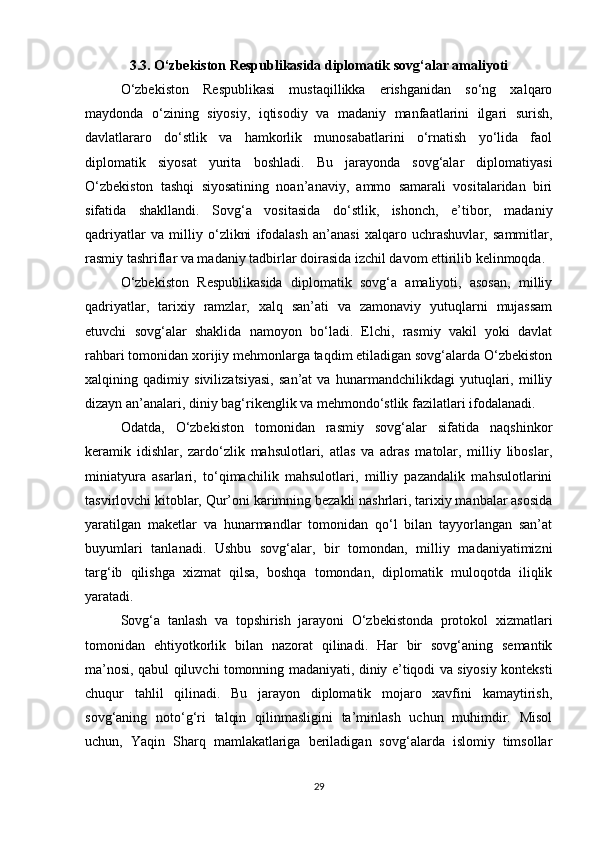 3.3. O‘zbekiston Respublikasida diplomatik sovg‘alar amaliyoti
O‘zbekiston   Respublikasi   mustaqillikka   erishganidan   so‘ng   xalqaro
maydonda   o‘zining   siyosiy,   iqtisodiy   va   madaniy   manfaatlarini   ilgari   surish,
davlatlararo   do‘stlik   va   hamkorlik   munosabatlarini   o‘rnatish   yo‘lida   faol
diplomatik   siyosat   yurita   boshladi.   Bu   jarayonda   sovg‘alar   diplomatiyasi
O‘zbekiston   tashqi   siyosatining   noan’anaviy,   ammo   samarali   vositalaridan   biri
sifatida   shakllandi.   Sovg‘a   vositasida   do‘stlik,   ishonch,   e’tibor,   madaniy
qadriyatlar   va   milliy   o‘zlikni   ifodalash   an’anasi   xalqaro   uchrashuvlar,   sammitlar,
rasmiy tashriflar va madaniy tadbirlar doirasida izchil davom ettirilib kelinmoqda.
O‘zbekiston   Respublikasida   diplomatik   sovg‘a   amaliyoti,   asosan,   milliy
qadriyatlar,   tarixiy   ramzlar,   xalq   san’ati   va   zamonaviy   yutuqlarni   mujassam
etuvchi   sovg‘alar   shaklida   namoyon   bo‘ladi.   Elchi,   rasmiy   vakil   yoki   davlat
rahbari tomonidan xorijiy mehmonlarga taqdim etiladigan sovg‘alarda O‘zbekiston
xalqining   qadimiy   sivilizatsiyasi,   san’at   va   hunarmandchilikdagi   yutuqlari,   milliy
dizayn an’analari, diniy bag‘rikenglik va mehmondo‘stlik fazilatlari ifodalanadi.
Odatda,   O‘zbekiston   tomonidan   rasmiy   sovg‘alar   sifatida   naqshinkor
keramik   idishlar,   zardo‘zlik   mahsulotlari,   atlas   va   adras   matolar,   milliy   liboslar,
miniatyura   asarlari,   to‘qimachilik   mahsulotlari,   milliy   pazandalik   mahsulotlarini
tasvirlovchi kitoblar, Qur’oni karimning bezakli nashrlari, tarixiy manbalar asosida
yaratilgan   maketlar   va   hunarmandlar   tomonidan   qo‘l   bilan   tayyorlangan   san’at
buyumlari   tanlanadi.   Ushbu   sovg‘alar,   bir   tomondan,   milliy   madaniyatimizni
targ‘ib   qilishga   xizmat   qilsa,   boshqa   tomondan,   diplomatik   muloqotda   iliqlik
yaratadi.
Sovg‘a   tanlash   va   topshirish   jarayoni   O‘zbekistonda   protokol   xizmatlari
tomonidan   ehtiyotkorlik   bilan   nazorat   qilinadi.   Har   bir   sovg‘aning   semantik
ma’nosi, qabul qiluvchi tomonning madaniyati, diniy e’tiqodi va siyosiy konteksti
chuqur   tahlil   qilinadi.   Bu   jarayon   diplomatik   mojaro   xavfini   kamaytirish,
sovg‘aning   noto‘g‘ri   talqin   qilinmasligini   ta’minlash   uchun   muhimdir.   Misol
uchun,   Yaqin   Sharq   mamlakatlariga   beriladigan   sovg‘alarda   islomiy   timsollar
29 