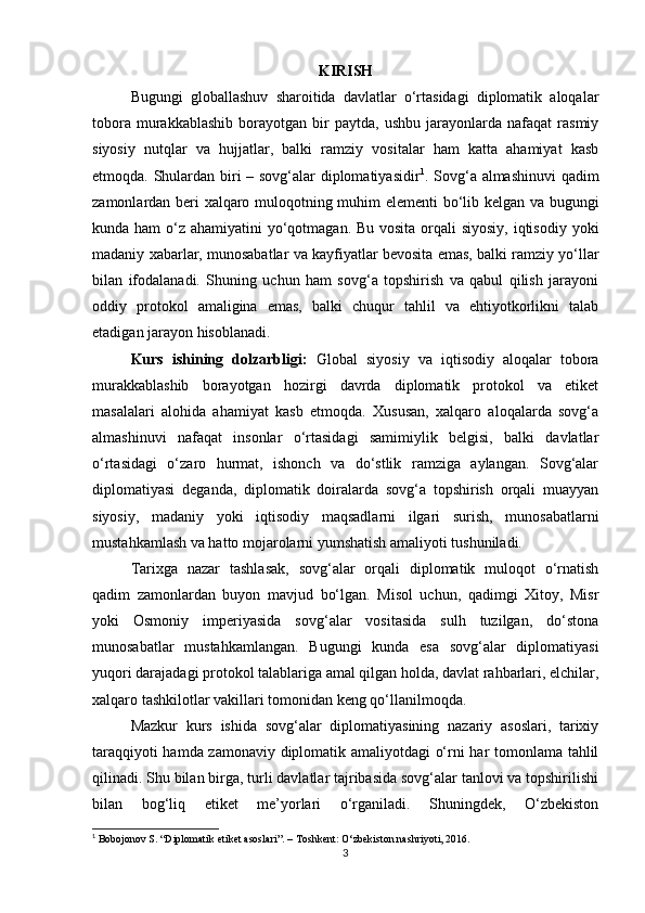 KIRISH
Bugungi   globallashuv   sharoitida   davlatlar   o‘rtasidagi   diplomatik   aloqalar
tobora   murakkablashib   borayotgan   bir   paytda,   ushbu   jarayonlarda   nafaqat   rasmiy
siyosiy   nutqlar   va   hujjatlar,   balki   ramziy   vositalar   ham   katta   ahamiyat   kasb
etmoqda. Shulardan biri – sovg‘alar diplomatiyasidir 1
. Sovg‘a almashinuvi  qadim
zamonlardan beri xalqaro muloqotning muhim elementi bo‘lib kelgan va bugungi
kunda ham  o‘z ahamiyatini  yo‘qotmagan. Bu vosita orqali siyosiy, iqtisodiy yoki
madaniy xabarlar, munosabatlar va kayfiyatlar bevosita emas, balki ramziy yo‘llar
bilan   ifodalanadi.   Shuning   uchun   ham   sovg‘a   topshirish   va   qabul   qilish   jarayoni
oddiy   protokol   amaligina   emas,   balki   chuqur   tahlil   va   ehtiyotkorlikni   talab
etadigan jarayon hisoblanadi.
Kurs   ishining   dolzarbligi:   Global   siyosiy   va   iqtisodiy   aloqalar   tobora
murakkablashib   borayotgan   hozirgi   davrda   diplomatik   protokol   va   etiket
masalalari   alohida   ahamiyat   kasb   etmoqda.   Xususan,   xalqaro   aloqalarda   sovg‘a
almashinuvi   nafaqat   insonlar   o‘rtasidagi   samimiylik   belgisi,   balki   davlatlar
o‘rtasidagi   o‘zaro   hurmat,   ishonch   va   do‘stlik   ramziga   aylangan.   Sovg‘alar
diplomatiyasi   deganda,   diplomatik   doiralarda   sovg‘a   topshirish   orqali   muayyan
siyosiy,   madaniy   yoki   iqtisodiy   maqsadlarni   ilgari   surish,   munosabatlarni
mustahkamlash va hatto mojarolarni yumshatish amaliyoti tushuniladi.
Tarixga   nazar   tashlasak,   sovg‘alar   orqali   diplomatik   muloqot   o‘rnatish
qadim   zamonlardan   buyon   mavjud   bo‘lgan.   Misol   uchun,   qadimgi   Xitoy,   Misr
yoki   Osmoniy   imperiyasida   sovg‘alar   vositasida   sulh   tuzilgan,   do‘stona
munosabatlar   mustahkamlangan.   Bugungi   kunda   esa   sovg‘alar   diplomatiyasi
yuqori darajadagi protokol talablariga amal qilgan holda, davlat rahbarlari, elchilar,
xalqaro tashkilotlar vakillari tomonidan keng qo‘llanilmoqda.
Mazkur   kurs   ishida   sovg‘alar   diplomatiyasining   nazariy   asoslari,   tarixiy
taraqqiyoti hamda zamonaviy diplomatik amaliyotdagi o‘rni har tomonlama tahlil
qilinadi. Shu bilan birga, turli davlatlar tajribasida sovg‘alar tanlovi va topshirilishi
bilan   bog‘liq   etiket   me’yorlari   o‘rganiladi.   Shuningdek,   O‘zbekiston
1
 Bobojonov S. “Diplomatik etiket asoslari”. – Toshkent: O‘zbekiston nashriyoti, 2016.
3 