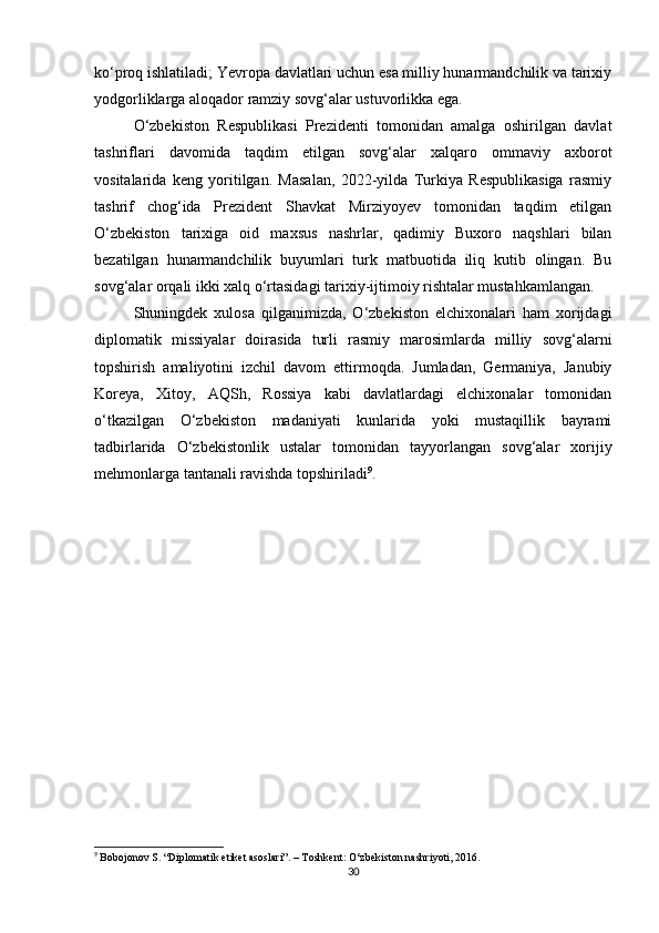 ko‘proq ishlatiladi; Yevropa davlatlari uchun esa milliy hunarmandchilik va tarixiy
yodgorliklarga aloqador ramziy sovg‘alar ustuvorlikka ega.
O‘zbekiston   Respublikasi   Prezidenti   tomonidan   amalga   oshirilgan   davlat
tashriflari   davomida   taqdim   etilgan   sovg‘alar   xalqaro   ommaviy   axborot
vositalarida   keng   yoritilgan.   Masalan,   2022-yilda   Turkiya   Respublikasiga   rasmiy
tashrif   chog‘ida   Prezident   Shavkat   Mirziyoyev   tomonidan   taqdim   etilgan
O‘zbekiston   tarixiga   oid   maxsus   nashrlar,   qadimiy   Buxoro   naqshlari   bilan
bezatilgan   hunarmandchilik   buyumlari   turk   matbuotida   iliq   kutib   olingan.   Bu
sovg‘alar orqali ikki xalq o‘rtasidagi tarixiy-ijtimoiy rishtalar mustahkamlangan.
Shuningdek   xulosa   qilganimizda,   O‘zbekiston   elchixonalari   ham   xorijdagi
diplomatik   missiyalar   doirasida   turli   rasmiy   marosimlarda   milliy   sovg‘alarni
topshirish   amaliyotini   izchil   davom   ettirmoqda.   Jumladan,   Germaniya,   Janubiy
Koreya,   Xitoy,   AQSh,   Rossiya   kabi   davlatlardagi   elchixonalar   tomonidan
o‘tkazilgan   O‘zbekiston   madaniyati   kunlarida   yoki   mustaqillik   bayrami
tadbirlarida   O‘zbekistonlik   ustalar   tomonidan   tayyorlangan   sovg‘alar   xorijiy
mehmonlarga tantanali ravishda topshiriladi 9
.
9
  Bobojonov S. “Diplomatik etiket asoslari”. – Toshkent: O‘zbekiston nashriyoti, 2016.
30 