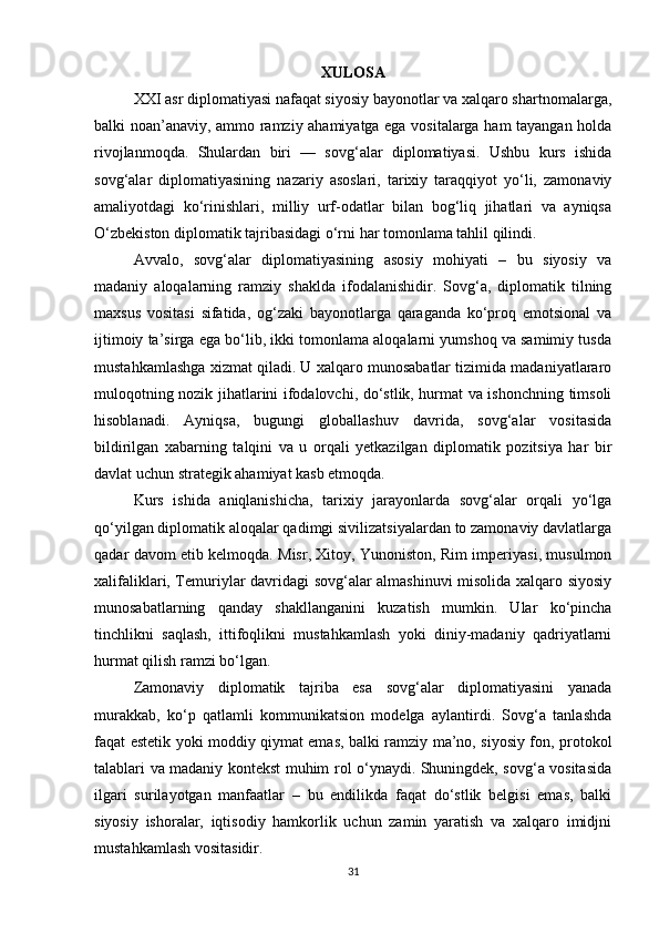 XULOSA
XXI asr diplomatiyasi nafaqat siyosiy bayonotlar va xalqaro shartnomalarga,
balki noan’anaviy, ammo ramziy ahamiyatga ega vositalarga ham tayangan holda
rivojlanmoqda.   Shulardan   biri   —   sovg‘alar   diplomatiyasi.   Ushbu   kurs   ishida
sovg‘alar   diplomatiyasining   nazariy   asoslari,   tarixiy   taraqqiyot   yo‘li,   zamonaviy
amaliyotdagi   ko‘rinishlari,   milliy   urf-odatlar   bilan   bog‘liq   jihatlari   va   ayniqsa
O‘zbekiston diplomatik tajribasidagi o‘rni har tomonlama tahlil qilindi.
Avvalo,   sovg‘alar   diplomatiyasining   asosiy   mohiyati   –   bu   siyosiy   va
madaniy   aloqalarning   ramziy   shaklda   ifodalanishidir.   Sovg‘a,   diplomatik   tilning
maxsus   vositasi   sifatida,   og‘zaki   bayonotlarga   qaraganda   ko‘proq   emotsional   va
ijtimoiy ta’sirga ega bo‘lib, ikki tomonlama aloqalarni yumshoq va samimiy tusda
mustahkamlashga xizmat qiladi. U xalqaro munosabatlar tizimida madaniyatlararo
muloqotning nozik jihatlarini ifodalovchi, do‘stlik, hurmat va ishonchning timsoli
hisoblanadi.   Ayniqsa,   bugungi   globallashuv   davrida,   sovg‘alar   vositasida
bildirilgan   xabarning   talqini   va   u   orqali   yetkazilgan   diplomatik   pozitsiya   har   bir
davlat uchun strategik ahamiyat kasb etmoqda.
Kurs   ishida   aniqlanishicha,   tarixiy   jarayonlarda   sovg‘alar   orqali   yo‘lga
qo‘yilgan diplomatik aloqalar qadimgi sivilizatsiyalardan to zamonaviy davlatlarga
qadar davom etib kelmoqda. Misr, Xitoy, Yunoniston, Rim imperiyasi, musulmon
xalifaliklari, Temuriylar davridagi sovg‘alar almashinuvi misolida xalqaro siyosiy
munosabatlarning   qanday   shakllanganini   kuzatish   mumkin.   Ular   ko‘pincha
tinchlikni   saqlash,   ittifoqlikni   mustahkamlash   yoki   diniy-madaniy   qadriyatlarni
hurmat qilish ramzi bo‘lgan.
Zamonaviy   diplomatik   tajriba   esa   sovg‘alar   diplomatiyasini   yanada
murakkab,   ko‘p   qatlamli   kommunikatsion   modelga   aylantirdi.   Sovg‘a   tanlashda
faqat estetik yoki moddiy qiymat emas, balki ramziy ma’no, siyosiy fon, protokol
talablari va madaniy kontekst muhim rol o‘ynaydi. Shuningdek, sovg‘a vositasida
ilgari   surilayotgan   manfaatlar   –   bu   endilikda   faqat   do‘stlik   belgisi   emas,   balki
siyosiy   ishoralar,   iqtisodiy   hamkorlik   uchun   zamin   yaratish   va   xalqaro   imidjni
mustahkamlash vositasidir.
31 