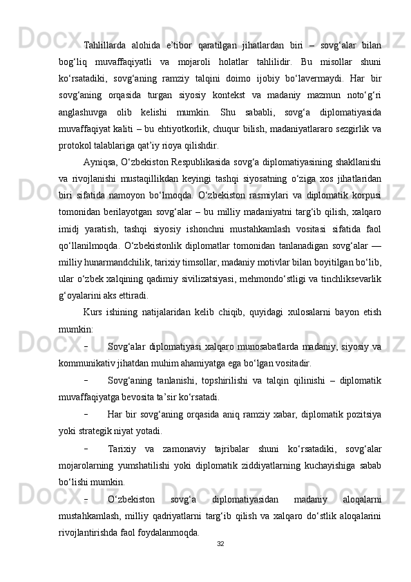 Tahlillarda   alohida   e’tibor   qaratilgan   jihatlardan   biri   –   sovg‘alar   bilan
bog‘liq   muvaffaqiyatli   va   mojaroli   holatlar   tahlilidir.   Bu   misollar   shuni
ko‘rsatadiki,   sovg‘aning   ramziy   talqini   doimo   ijobiy   bo‘lavermaydi.   Har   bir
sovg‘aning   orqasida   turgan   siyosiy   kontekst   va   madaniy   mazmun   noto‘g‘ri
anglashuvga   olib   kelishi   mumkin.   Shu   sababli,   sovg‘a   diplomatiyasida
muvaffaqiyat kaliti – bu ehtiyotkorlik, chuqur bilish, madaniyatlararo sezgirlik va
protokol talablariga qat’iy rioya qilishdir.
Ayniqsa, O‘zbekiston Respublikasida sovg‘a diplomatiyasining shakllanishi
va   rivojlanishi   mustaqillikdan   keyingi   tashqi   siyosatning   o‘ziga   xos   jihatlaridan
biri   sifatida   namoyon   bo‘lmoqda.   O‘zbekiston   rasmiylari   va   diplomatik   korpusi
tomonidan   berilayotgan   sovg‘alar   –   bu   milliy   madaniyatni   targ‘ib   qilish,   xalqaro
imidj   yaratish,   tashqi   siyosiy   ishonchni   mustahkamlash   vositasi   sifatida   faol
qo‘llanilmoqda.   O‘zbekistonlik   diplomatlar   tomonidan   tanlanadigan   sovg‘alar   —
milliy hunarmandchilik, tarixiy timsollar, madaniy motivlar bilan boyitilgan bo‘lib,
ular o‘zbek xalqining qadimiy sivilizatsiyasi,  mehmondo‘stligi va tinchliksevarlik
g‘oyalarini aks ettiradi.
Kurs   ishining   natijalaridan   kelib   chiqib,   quyidagi   xulosalarni   bayon   etish
mumkin:
- Sovg‘alar   diplomatiyasi   xalqaro   munosabatlarda   madaniy,   siyosiy   va
kommunikativ jihatdan muhim ahamiyatga ega bo‘lgan vositadir.
- Sovg‘aning   tanlanishi,   topshirilishi   va   talqin   qilinishi   –   diplomatik
muvaffaqiyatga bevosita ta’sir ko‘rsatadi.
- Har   bir   sovg‘aning   orqasida   aniq   ramziy   xabar,   diplomatik   pozitsiya
yoki strategik niyat yotadi.
- Tarixiy   va   zamonaviy   tajribalar   shuni   ko‘rsatadiki,   sovg‘alar
mojarolarning   yumshatilishi   yoki   diplomatik   ziddiyatlarning   kuchayishiga   sabab
bo‘lishi mumkin.
- O‘zbekiston   sovg‘a   diplomatiyasidan   madaniy   aloqalarni
mustahkamlash,   milliy   qadriyatlarni   targ‘ib   qilish   va   xalqaro   do‘stlik   aloqalarini
rivojlantirishda faol foydalanmoqda.
32 