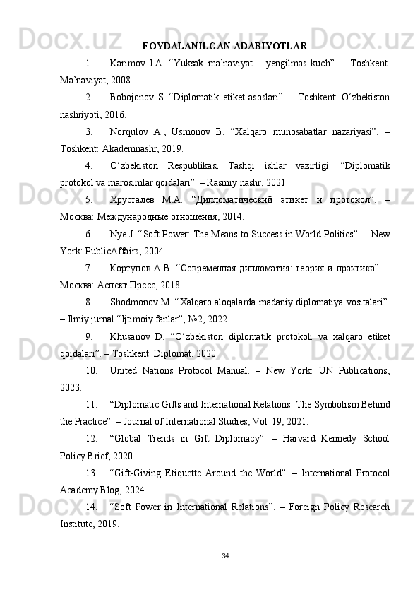 FOYDALANILGAN ADABIYOTLAR
1. Karimov   I.A.   “Yuksak   ma’naviyat   –   yengilmas   kuch”.   –   Toshkent:
Ma’naviyat, 2008.
2. Bobojonov   S.   “Diplomatik   etiket   asoslari”.   –   Toshkent:   O‘zbekiston
nashriyoti, 2016.
3. Norqulov   A.,   Usmonov   B.   “Xalqaro   munosabatlar   nazariyasi”.   –
Toshkent: Akademnashr, 2019.
4. O‘zbekiston   Respublikasi   Tashqi   ishlar   vazirligi.   “Diplomatik
protokol va marosimlar qoidalari”. – Rasmiy nashr, 2021.
5. Хрусталев   М.А.   “Дипломатический   этикет   и   протокол”.   –
Москва: Международные отношения, 2014.
6. Nye J. “Soft Power: The Means to Success in World Politics”. – New
York: PublicAffairs, 2004.
7. Кортунов А.В. “Современная дипломатия:  теория и практика”.  –
Москва: Аспект Пресс, 2018.
8. Shodmonov M. “Xalqaro aloqalarda madaniy diplomatiya vositalari”.
– Ilmiy jurnal “Ijtimoiy fanlar”, №2, 2022.
9. Khusanov   D.   “O‘zbekiston   diplomatik   protokoli   va   xalqaro   etiket
qoidalari”. – Toshkent: Diplomat, 2020.
10. United   Nations   Protocol   Manual.   –   New   York:   UN   Publications,
2023.
11. “Diplomatic Gifts and International Relations: The Symbolism Behind
the Practice”. – Journal of International Studies, Vol. 19, 2021.
12. “Global   Trends   in   Gift   Diplomacy”.   –   Harvard   Kennedy   School
Policy Brief, 2020.
13. “Gift-Giving   Etiquette   Around   the   World”.   –   International   Protocol
Academy Blog, 2024.
14. “Soft   Power   in   International   Relations”.   –   Foreign   Policy   Research
Institute, 2019.
34 