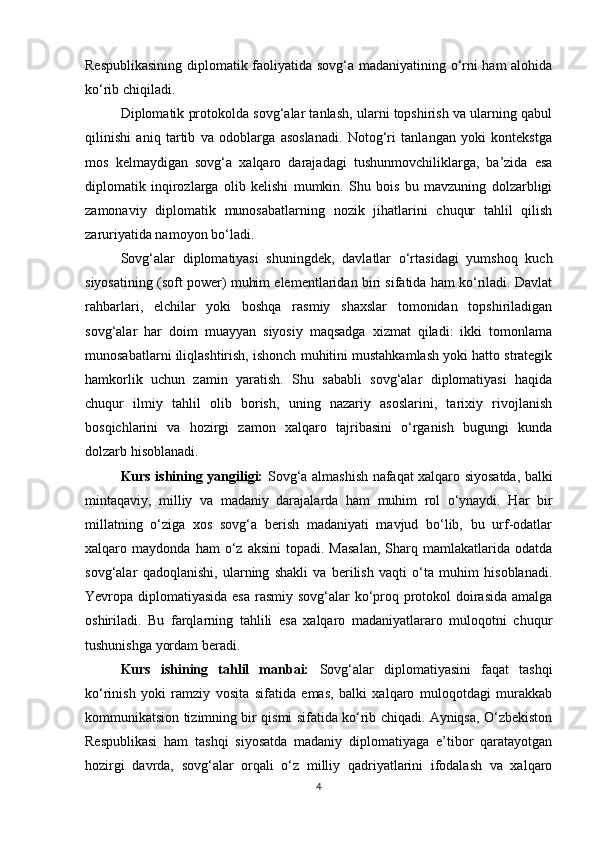 Respublikasining diplomatik faoliyatida sovg‘a madaniyatining o‘rni ham alohida
ko‘rib chiqiladi.
Diplomatik protokolda sovg‘alar tanlash, ularni topshirish va ularning qabul
qilinishi   aniq   tartib   va   odoblarga   asoslanadi.   Notog‘ri   tanlangan   yoki   kontekstga
mos   kelmaydigan   sovg‘a   xalqaro   darajadagi   tushunmovchiliklarga,   ba’zida   esa
diplomatik   inqirozlarga   olib   kelishi   mumkin.   Shu   bois   bu   mavzuning   dolzarbligi
zamonaviy   diplomatik   munosabatlarning   nozik   jihatlarini   chuqur   tahlil   qilish
zaruriyatida namoyon bo‘ladi.
Sovg‘alar   diplomatiyasi   shuningdek,   davlatlar   o‘rtasidagi   yumshoq   kuch
siyosatining (soft power) muhim elementlaridan biri sifatida ham ko‘riladi. Davlat
rahbarlari,   elchilar   yoki   boshqa   rasmiy   shaxslar   tomonidan   topshiriladigan
sovg‘alar   har   doim   muayyan   siyosiy   maqsadga   xizmat   qiladi:   ikki   tomonlama
munosabatlarni iliqlashtirish, ishonch muhitini mustahkamlash yoki hatto strategik
hamkorlik   uchun   zamin   yaratish.   Shu   sababli   sovg‘alar   diplomatiyasi   haqida
chuqur   ilmiy   tahlil   olib   borish,   uning   nazariy   asoslarini,   tarixiy   rivojlanish
bosqichlarini   va   hozirgi   zamon   xalqaro   tajribasini   o‘rganish   bugungi   kunda
dolzarb hisoblanadi.
Kurs ishining yangiligi:   Sovg‘a almashish nafaqat xalqaro siyosatda, balki
mintaqaviy,   milliy   va   madaniy   darajalarda   ham   muhim   rol   o‘ynaydi.   Har   bir
millatning   o‘ziga   xos   sovg‘a   berish   madaniyati   mavjud   bo‘lib,   bu   urf-odatlar
xalqaro  maydonda   ham   o‘z   aksini   topadi.  Masalan,   Sharq  mamlakatlarida   odatda
sovg‘alar   qadoqlanishi,   ularning   shakli   va   berilish   vaqti   o‘ta   muhim   hisoblanadi.
Yevropa diplomatiyasida esa  rasmiy sovg‘alar  ko‘proq protokol doirasida amalga
oshiriladi.   Bu   farqlarning   tahlili   esa   xalqaro   madaniyatlararo   muloqotni   chuqur
tushunishga yordam beradi.
Kurs   ishining   tahlil   manbai:   Sovg‘alar   diplomatiyasini   faqat   tashqi
ko‘rinish   yoki   ramziy   vosita   sifatida   emas,   balki   xalqaro   muloqotdagi   murakkab
kommunikatsion tizimning bir qismi sifatida ko‘rib chiqadi. Ayniqsa, O‘zbekiston
Respublikasi   ham   tashqi   siyosatda   madaniy   diplomatiyaga   e’tibor   qaratayotgan
hozirgi   davrda,   sovg‘alar   orqali   o‘z   milliy   qadriyatlarini   ifodalash   va   xalqaro
4 