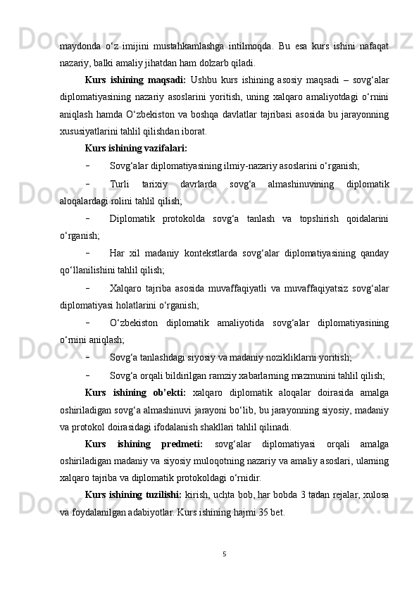 maydonda   o‘z   imijini   mustahkamlashga   intilmoqda.   Bu   esa   kurs   ishini   nafaqat
nazariy, balki amaliy jihatdan ham dolzarb qiladi.
Kurs   ishining   maqsadi:   Ushbu   kurs   ishining   asosiy   maqsadi   –   sovg‘alar
diplomatiyasining   nazariy   asoslarini   yoritish,   uning   xalqaro   amaliyotdagi   o‘rnini
aniqlash   hamda   O‘zbekiston   va   boshqa   davlatlar   tajribasi   asosida   bu   jarayonning
xususiyatlarini tahlil qilishdan iborat.
Kurs ishining vazifalari: 
- Sovg‘alar diplomatiyasining ilmiy-nazariy asoslarini o‘rganish;
- Turli   tarixiy   davrlarda   sovg‘a   almashinuvining   diplomatik
aloqalardagi rolini tahlil qilish;
- Diplomatik   protokolda   sovg‘a   tanlash   va   topshirish   qoidalarini
o‘rganish;
- Har   xil   madaniy   kontekstlarda   sovg‘alar   diplomatiyasining   qanday
qo‘llanilishini tahlil qilish;
- Xalqaro   tajriba   asosida   muvaffaqiyatli   va   muvaffaqiyatsiz   sovg‘alar
diplomatiyasi holatlarini o‘rganish;
- O‘zbekiston   diplomatik   amaliyotida   sovg‘alar   diplomatiyasining
o‘rnini aniqlash;
- Sovg‘a tanlashdagi siyosiy va madaniy nozikliklarni yoritish;
- Sovg‘a orqali bildirilgan ramziy xabarlarning mazmunini tahlil qilish;
Kurs   ishining   ob’ekti:   xalqaro   diplomatik   aloqalar   doirasida   amalga
oshiriladigan sovg‘a almashinuvi jarayoni bo‘lib, bu jarayonning siyosiy, madaniy
va protokol doirasidagi ifodalanish shakllari tahlil qilinadi.
Kurs   ishining   predmeti:   sovg‘alar   diplomatiyasi   orqali   amalga
oshiriladigan madaniy va siyosiy muloqotning nazariy va amaliy asoslari, ularning
xalqaro tajriba va diplomatik protokoldagi o‘rnidir.
Kurs ishining tuzilishi:   kirish, uchta bob, har bobda 3 tadan rejalar, xulosa
va foydalanilgan adabiyotlar. Kurs ishining hajmi 35 bet. 
5 