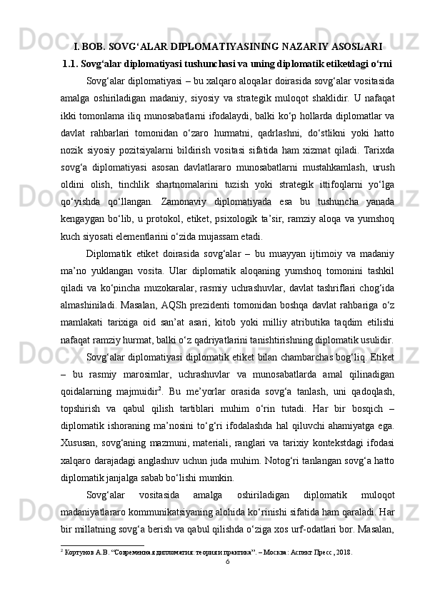I. BOB. SOVG‘ALAR DIPLOMATIYASINING NAZARIY ASOSLARI
1.1. Sovg‘alar diplomatiyasi tushunchasi va uning diplomatik etiketdagi o‘rni
Sovg‘alar diplomatiyasi – bu xalqaro aloqalar doirasida sovg‘alar vositasida
amalga   oshiriladigan   madaniy,   siyosiy   va   strategik   muloqot   shaklidir.   U   nafaqat
ikki tomonlama iliq munosabatlarni ifodalaydi, balki ko‘p hollarda diplomatlar va
davlat   rahbarlari   tomonidan   o‘zaro   hurmatni,   qadrlashni,   do‘stlikni   yoki   hatto
nozik   siyosiy   pozitsiyalarni   bildirish   vositasi   sifatida   ham   xizmat   qiladi.   Tarixda
sovg‘a   diplomatiyasi   asosan   davlatlararo   munosabatlarni   mustahkamlash,   urush
oldini   olish,   tinchlik   shartnomalarini   tuzish   yoki   strategik   ittifoqlarni   yo‘lga
qo‘yishda   qo‘llangan.   Zamonaviy   diplomatiyada   esa   bu   tushuncha   yanada
kengaygan   bo‘lib,   u   protokol,   etiket,   psixologik   ta’sir,   ramziy   aloqa   va   yumshoq
kuch siyosati elementlarini o‘zida mujassam etadi.
Diplomatik   etiket   doirasida   sovg‘alar   –   bu   muayyan   ijtimoiy   va   madaniy
ma’no   yuklangan   vosita.   Ular   diplomatik   aloqaning   yumshoq   tomonini   tashkil
qiladi   va   ko‘pincha   muzokaralar,   rasmiy   uchrashuvlar,   davlat   tashriflari   chog‘ida
almashiniladi.   Masalan,   AQSh   prezidenti   tomonidan   boshqa   davlat   rahbariga   o‘z
mamlakati   tarixiga   oid   san’at   asari,   kitob   yoki   milliy   atributika   taqdim   etilishi
nafaqat ramziy hurmat, balki o‘z qadriyatlarini tanishtirishning diplomatik usulidir.
Sovg‘alar diplomatiyasi diplomatik etiket bilan chambarchas bog‘liq. Etiket
–   bu   rasmiy   marosimlar,   uchrashuvlar   va   munosabatlarda   amal   qilinadigan
qoidalarning   majmuidir 2
.   Bu   me’yorlar   orasida   sovg‘a   tanlash,   uni   qadoqlash,
topshirish   va   qabul   qilish   tartiblari   muhim   o‘rin   tutadi.   Har   bir   bosqich   –
diplomatik   ishoraning   ma’nosini   to‘g‘ri   ifodalashda   hal   qiluvchi   ahamiyatga   ega.
Xususan,   sovg‘aning   mazmuni,   materiali,   ranglari   va   tarixiy   kontekstdagi   ifodasi
xalqaro darajadagi anglashuv uchun juda muhim. Notog‘ri tanlangan sovg‘a hatto
diplomatik janjalga sabab bo‘lishi mumkin.
Sovg‘alar   vositasida   amalga   oshiriladigan   diplomatik   muloqot
madaniyatlararo kommunikatsiyaning alohida ko‘rinishi sifatida ham qaraladi. Har
bir millatning sovg‘a berish va qabul qilishda o‘ziga xos urf-odatlari bor. Masalan,
2
 Кортунов А.В. “Современная дипломатия: теория и практика”. – Москва: Аспект Пресс, 2018.
6 