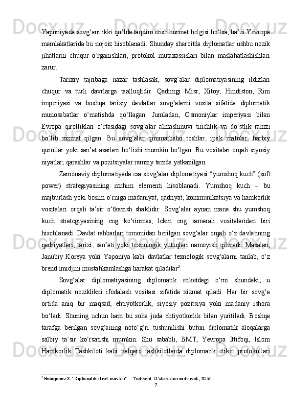 Yaponiyada sovg‘ani ikki qo‘lda taqdim etish hurmat belgisi bo‘lsa, ba’zi Yevropa
mamlakatlarida bu nojoiz hisoblanadi. Shunday sharoitda diplomatlar ushbu nozik
jihatlarni   chuqur   o‘rganishlari,   protokol   mutaxassislari   bilan   maslahatlashishlari
zarur.
Tarixiy   tajribaga   nazar   tashlasak,   sovg‘alar   diplomatiyasining   ildizlari
chuqur   va   turli   davrlarga   taalluqlidir.   Qadimgi   Misr,   Xitoy,   Hindiston,   Rim
imperiyasi   va   boshqa   tarixiy   davlatlar   sovg‘alarni   vosita   sifatida   diplomatik
munosabatlar   o‘rnatishda   qo‘llagan.   Jumladan,   Osmoniylar   imperiyasi   bilan
Evropa   qirolliklari   o‘rtasidagi   sovg‘alar   almashinuvi   tinchlik   va   do‘stlik   ramzi
bo‘lib   xizmat   qilgan.   Bu   sovg‘alar   qimmatbaho   toshlar,   ipak   matolar,   harbiy
qurollar   yoki   san’at   asarlari   bo‘lishi   mumkin   bo‘lgan.   Bu   vositalar   orqali   siyosiy
niyatlar, qarashlar va pozitsiyalar ramziy tarzda yetkazilgan.
Zamonaviy diplomatiyada esa sovg‘alar diplomatiyasi “yumshoq kuch” (soft
power)   strategiyasining   muhim   elementi   hisoblanadi.   Yumshoq   kuch   –   bu
majburlash yoki bosim o‘rniga madaniyat, qadriyat, kommunikatsiya va hamkorlik
vositalari   orqali   ta’sir   o‘tkazish   shaklidir.   Sovg‘alar   aynan   mana   shu   yumshoq
kuch   strategiyasining   eng   ko‘rinmas,   lekin   eng   samarali   vositalaridan   biri
hisoblanadi. Davlat rahbarlari tomonidan berilgan sovg‘alar orqali o‘z davlatining
qadriyatlari,   tarixi,   san’ati   yoki   texnologik   yutuqlari   namoyish   qilinadi.   Masalan,
Janubiy   Koreya   yoki   Yaponiya   kabi   davlatlar   texnologik   sovg‘alarni   tanlab,   o‘z
brend imidjini mustahkamlashga harakat qiladilar 3
.
Sovg‘alar   diplomatiyasining   diplomatik   etiketdagi   o‘rni   shundaki,   u
diplomatik   noziklikni   ifodalash   vositasi   sifatida   xizmat   qiladi.   Har   bir   sovg‘a
ortida   aniq   bir   maqsad,   ehtiyotkorlik,   siyosiy   pozitsiya   yoki   madaniy   ishora
bo‘ladi.   Shuning   uchun   ham   bu   soha   juda   ehtiyotkorlik   bilan   yuritiladi.   Boshqa
tarafga   berilgan   sovg‘aning   noto‘g‘ri   tushunilishi   butun   diplomatik   aloqalarga
salbiy   ta’sir   ko‘rsatishi   mumkin.   Shu   sababli,   BMT,   Yevropa   Ittifoqi,   Islom
Hamkorlik   Tashkiloti   kabi   xalqaro   tashkilotlarda   diplomatik   etiket   protokollari
3
  Bobojonov S. “Diplomatik etiket asoslari”. – Toshkent: O‘zbekiston nashriyoti, 2016.
7 