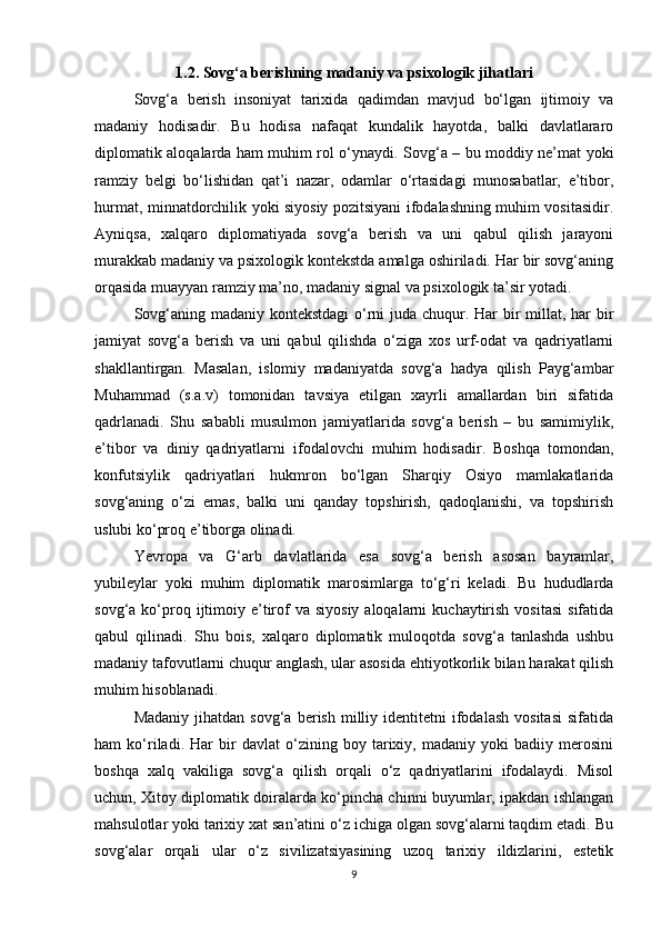 1.2. Sovg‘a berishning madaniy va psixologik jihatlari
Sovg‘a   berish   insoniyat   tarixida   qadimdan   mavjud   bo‘lgan   ijtimoiy   va
madaniy   hodisadir.   Bu   hodisa   nafaqat   kundalik   hayotda,   balki   davlatlararo
diplomatik aloqalarda ham muhim rol o‘ynaydi. Sovg‘a – bu moddiy ne’mat yoki
ramziy   belgi   bo‘lishidan   qat’i   nazar,   odamlar   o‘rtasidagi   munosabatlar,   e’tibor,
hurmat, minnatdorchilik yoki siyosiy pozitsiyani ifodalashning muhim vositasidir.
Ayniqsa,   xalqaro   diplomatiyada   sovg‘a   berish   va   uni   qabul   qilish   jarayoni
murakkab madaniy va psixologik kontekstda amalga oshiriladi. Har bir sovg‘aning
orqasida muayyan ramziy ma’no, madaniy signal va psixologik ta’sir yotadi.
Sovg‘aning madaniy kontekstdagi  o‘rni  juda chuqur. Har bir  millat, har bir
jamiyat   sovg‘a   berish   va   uni   qabul   qilishda   o‘ziga   xos   urf-odat   va   qadriyatlarni
shakllantirgan.   Masalan,   islomiy   madaniyatda   sovg‘a   hadya   qilish   Payg‘ambar
Muhammad   (s.a.v)   tomonidan   tavsiya   etilgan   xayrli   amallardan   biri   sifatida
qadrlanadi.   Shu   sababli   musulmon   jamiyatlarida   sovg‘a   berish   –   bu   samimiylik,
e’tibor   va   diniy   qadriyatlarni   ifodalovchi   muhim   hodisadir.   Boshqa   tomondan,
konfutsiylik   qadriyatlari   hukmron   bo‘lgan   Sharqiy   Osiyo   mamlakatlarida
sovg‘aning   o‘zi   emas,   balki   uni   qanday   topshirish,   qadoqlanishi,   va   topshirish
uslubi ko‘proq e’tiborga olinadi.
Yevropa   va   G‘arb   davlatlarida   esa   sovg‘a   berish   asosan   bayramlar,
yubileylar   yoki   muhim   diplomatik   marosimlarga   to‘g‘ri   keladi.   Bu   hududlarda
sovg‘a  ko‘proq ijtimoiy e’tirof  va  siyosiy  aloqalarni   kuchaytirish  vositasi   sifatida
qabul   qilinadi.   Shu   bois,   xalqaro   diplomatik   muloqotda   sovg‘a   tanlashda   ushbu
madaniy tafovutlarni chuqur anglash, ular asosida ehtiyotkorlik bilan harakat qilish
muhim hisoblanadi.
Madaniy   jihatdan   sovg‘a  berish  milliy  identitetni  ifodalash   vositasi   sifatida
ham   ko‘riladi.   Har   bir   davlat   o‘zining   boy   tarixiy,   madaniy   yoki   badiiy   merosini
boshqa   xalq   vakiliga   sovg‘a   qilish   orqali   o‘z   qadriyatlarini   ifodalaydi.   Misol
uchun, Xitoy diplomatik doiralarda ko‘pincha chinni buyumlar, ipakdan ishlangan
mahsulotlar yoki tarixiy xat san’atini o‘z ichiga olgan sovg‘alarni taqdim etadi. Bu
sovg‘alar   orqali   ular   o‘z   sivilizatsiyasining   uzoq   tarixiy   ildizlarini,   estetik
9 