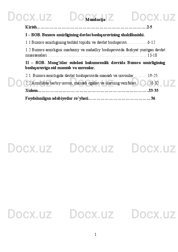 Mundarija
Kirish…………………………………………………………………….2-5
I – BOB. Buxoro amirligining davlat boshqaruvining shakillanishi.
1.1 Buxoro   amirligining   tashkil   topishi   va   davlat   boshqaruvi……………6-12
1.2 Buxoro   amirligini   markaziy   va   mahalliy   boshqaruvida   faoliyat   yuritgan davlat
muassasalari………………………………………………………………13-18
II   –   BOB.   Mang’itlar   sulolasi   hukumronlik   davrida   Buxoro   amirligining
boshqaruviga oid mansab va unvonlar.
2.1. Buxoro amirligida davlat boshqaruvida mansab va unvonlar………..19-25
2.2 Amirlikda harbiy unvon, mansab egalari va ularning vazifalari………26-32
Xulosa……………………………………………………………………..33-35
Foydalanilgan adabiyotlar ro’yhati………………………………………36
1 