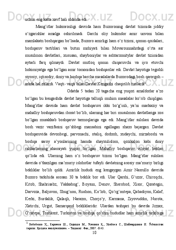 uchun   eng   katta xavf  h ali   oldinda edi.
Mang’itlar   hukmronligi   davrida   ham   Buxoroning   davlat   tizimida   jiddiy
o‘zgarishlar   amalga   oshirilmadi.   Garchi   oliy   hukmdor   amir   unvoni   bilan
mamlakatn   boshqargan bo‘lsada, Buxoro amirligi ham o‘z tizimi, qonun-qoidalari,
boshqaruv   tartiblari   va   butun   mohiyati   bilan   Movarounnahrdagi   o‘rta   asr
musulmon   davlatlari,   xususan,   shayboniylar   va   ashtarxonitylar   davlat   tizimidan
aytarli   farq   qilmaydi.   Davlat   mutloq   qonun   chiqaruvchi   va   ijro   etuvchi
hokimiyatga ega bo‘lgan amir   tomonidan boshqarilar edi. Davlat hayotiga tegishli
siyosiy, iqtisodiy, diniy va   boshqa barcha masalalarda Buxorodagi bosh qarorgoh –
arkda hal etilardi. Vaqti-   vaqti bilan   Davlat   Kengashi chaqirilib   turilardi 1
.
Odatda   5   tadan   20   tagacha   eng   yuqori   amaldorlar   a’zo
bo‘lgan   bu   kengashda   davlat   hayotiga   talluqli   muhim   masalalar   ko‘rib   chiqilgan.
Mang’itlar   davrida   ham   davlat   boshqaruvi   ikki   bo‘g’inli,   ya’ni   markaziy   va
mahalliy boshqaruvdan   iborat   bo‘lib, ularning har biri   musulmon   davlatlariga   xos
bo‘lgan   murakkab   boshqaruv   tarmoqlariga   ega   edi.   Mang’itlar   sulolasi   davrida
bosh   vazir   vazifasini   qo shbegi   mansabini   egallagan   shaxs   bajargan.   Davlatʻ
boshqaruvida   devonbegi,   parvonachi,   otaliq,   dodxoh,   xudaychi,   mirzaboshi   va
boshqa   saroy   a’yonlarining   hamda   shayxulislom,   qozikalon   kabi   diniy
rahbarlarning   ahamiyati   yuqori   bo‘lgan.   Mahalliy   boshqaruv   viloyat   beklari
qo‘lida   edi.   Ularning   ham   o‘z   boshqaruv   tizimi   bo‘lgan.   Mang itlar	
ʻ   sulolasi
davrida  o	
ʻ tkazilgan   ma’muriy   islohotlar   tufayli   davlatning   asosiy   ma’muriy   birligi
bekliklar   bo lib	
ʻ   qoldi.   Amirlik   hududi   eng   kengaygan   Amir   Nasrullo   davrida
Buxoro   tarkibida   asosan   30   ta   beklik   bor   edi.   Ular   Qarshi,   G	
ʻ uzor,   Chiroqchi,
Kitob,   Shahrisabz,   Yakkabog ,	
ʻ   Boysun,   Denov,   Sherobod,   Xisor,   Qorategin,
Darvoza,   Baljuvon,   Shug non,	
ʻ   Rushon,   Ko lob,	ʻ   Qo rg ontepa, Qabadiyon,	ʻ ʻ   Kalaf,
Kerki,   Burdalik,   Qalaqli,   Narazm,   Chorjo‘y,   Karmana,   Ziyovuddin,   Nurota,
Xatirchi,   Urgut,   Samarqand   bekliklaridir.   Ulardan   tashqari   bu   davrda   Jizzax,
O‘ratepa,   Toshkent,   Turkiston   va   boshqa   qo‘shni   hududlar   ham   amirlik   tarkibiga
1
  Бобобеков   Ҳ.,   Каримов   Ш.,   Содиқов   М.,   Усмонов   Қ.,   Холбоев   С.,   Шоймардонов   И.   Ўзбекистон
тарихи.   Қисқача   маълумотнома.   –   Тошкент:   Фан, 2007.   -Б.43.
10 