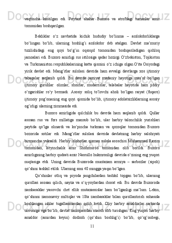 vaqtincha   kiritilgan   edi.   Poytaxt   shahar   Buxoro   va   atrofdagi   tumanlar   amir
tomonidan   boshqarilgan.
Bekliklar   o‘z   navbatida   kichik   h ududiy   bo‘linma   –   amlokdorliklarga
bo‘lingan   bo‘lib,   ularning   boshlig’i   amlokdor   deb   atalgan.   Davlat   ma’muriy
tuzilishidagi   eng   quyi   bo‘g’in   oqsoqol   tomonidan   boshqariladigan   qishloq
jamoalari   edi.   Buxoro   amirligi   r us   istilosiga   qadar   h ozirgi   O‘zbekiston,   Tojikiston
va   Turkmaniston   respublikalarining   katta   qismini   o‘z   ichiga   olgan  O rtaʻ   Osiyodagi
yirik   davlat   edi.   Mang’itlar   sulolasi   davrida   ham   avvalgi   davrlarga   xos   ijtimoiy
tabaqalar   saqlanib   qoldi.   Bu   davrda   jamiyat   madaniy   hayotiga   mas’ul   bo‘lgan
ijtimoiy   guruhlar:   olimlar,   shoirlar,   mudarrislar,   talabalar   hayotida   ham   jiddiy
o‘zgarishlar   ro‘y   bermadi.   Asosiy   soliq   to‘lovchi   aholi   bo‘lgan   raiyat   (fuqaro)
ijtimoiy   pog’onaning   eng   quyi   qismida   bo‘lib,   ijtimoiy   adolatsizliklarning   asosiy
og’irligi   ularning zimmasida edi.
Buxoro   amirligida   qulchilik   bu   davrda   ham   saqlanib   qoldi.   Qullar
asosan   rus   va   fors   millatiga   mansub   bo‘lib,   ular   harbiy   talonchilik   yurishlari
paytida   qo‘lga   olinardi   va   ko‘pincha   turkman   va   qozoqlar   tomonidan   Buxoro
bozorida   sotilar   edi.   Mang’itlar   sulolasi   davrida   davlatning   harbiy   salohiyati
birmuncha   yuksaldi.   Harbiy   islohotlar qisman sulola asoschisi Muhammad Raxim
tomonidan,   keyinchalik   amir   Shohmurod   tomonidan   olib   borildi.   Buxoro
amirligining   harbiy   qudrati   amir   Nasrullo hukmronligi davrida o‘zining eng yuqori
nuqtasiga   etdi.   Uning   davrida   Buxoroda   muntazam   armiya   –   sarbozlar   (sipoh)
qo‘shini   tashkil   etildi.   Ularning   soni   40 mingga   yaqin   bo‘lgan.
Qo‘shinlar   otliq   va   piyoda   jangchilardan   tashkil   topgan   bo‘lib,   ularning
qurollari   asosan   qilich,   nayza   va   o‘q-yoylardan   iborat   edi.   Bu   davrda   Buxoroda
zambaraklar   yasovchi   chet   ellik   mutaxassislar   ham   bo‘lganligi   ma’lum.   Lekin,
qo‘shinni   zamonaviy   miltiqlar   va   18ta   zambaraklar   bilan   qurollantirish   sohasida
boshlangan   ishlar   tugallanmasdan   qolib   ketdi.   Oliy   harbiy   amaldorlar   sarkarda
unvoniga ega bo‘lib, davlat xazinpasidan maosh olib turishgan. Eng yuqori harbiy
amaldor   (amirdan   keyin)   dodxoh   (qo‘shin   boshlig’i)   bo‘lib,   qo‘rg’onbegi,
11 