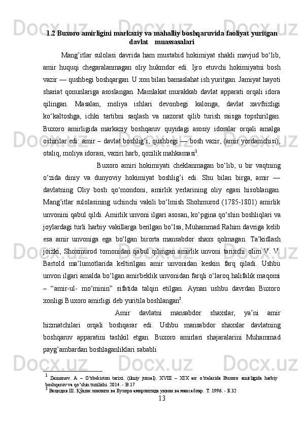 1.2 Buxoro   amirligini   markaziy   va   mahalliy   boshqaruvida   faoliyat   yuritgan
davlat           muassasalari
Mang’itlar   sulolasi   davrida   ham   mustabid   hokimiyat   shakli   mavjud   bo‘lib,
amir   huquqi   chegaralanmagan   oliy   hukmdor   edi.   Ijro   etuvchi   hokimiyatni   bosh
vazir  —   qushbegi   boshqargan.   U   xon   bilan   bamaslahat   ish   yuritgan.   Jamiyat   hayoti
shariat   qonunlariga   asoslangan.   Mamlakat   murakkab   davlat   apparati   orqali   idora
qilingan.   Masalan,   moliya   ishlari   devonbegi   kalonga,   davlat   xavfsizligi
ko‘kaltoshga,   ichki   tartibni   saqlash   va   nazorat   qilib   turish   raisga   topshirilgan.
Buxoro   amirligida   markaziy   boshqaruv   quyidagi   asosiy   idoralar   orqali   amalga
oshirilar edi: amir –   davlat   boshlig’i,   qushbegi   —   bosh   vazir,   (amir   yordamchisi),
otaliq,   moliya   idorasi,   vaziri   harb,   qozilik   mahkamasi 1
.
Buxoro   amiri   hokimiyati   cheklanmagan   bo‘lib,   u   bir   vaqtning
o‘zida   diniy   va   dunyoviy   hokimiyat   boshlig’i   edi.   Shu   bilan   birga,   amir   —
davlatning   Oliy   bosh   qo‘mondoni,   amirlik   yerlarining   oliy   egasi   hisoblangan.
Mang’itlar  sulolasining   uchinchi  vakili  bo‘lmish  Shohmurod (1785-1801)  amirlik
unvonini qabul qildi.   Amirlik   unvoni   ilgari   asosan,   ko‘pgina   qo‘shin   boshliqlari   va
joylardagi   turli   harbiy   vakillarga berilgan bo‘lsa, Muhammad Rahim davriga kelib
esa   amir   unvoniga   ega   bo‘lgan   birorta   mansabdor   shaxs   qolmagan.   Ta’kidlash
joizki,   Shoxmurod   tomonidan   qabul   qilingan   amirlik   unvoni   tarixchi   olim   V.   V.
Bartold   ma’lumotlarida   keltirilgan   amir   unvonidan   keskin   farq   qiladi.   Ushbu
unvon ilgari   amalda bo‘lgan amirbeklik unvonidan farqli o‘laroq halifalik maqomi
–   “amir-ul-   mo‘minin”   sifatida   talqin   etilgan.   Aynan   ushbu   davrdan   Buxoro
xonligi Buxoro   amirligi deb   yuritila boshlangan 2
.
Amir   davlatni   mansabdor   shaxslar,   ya’ni   amir
hizmatchilari   orqali   boshqarar   edi.   Ushbu   mansabdor   shaxslar   davlatning
boshqaruv   apparatini   tashkil   etgan.   Buxoro   amirlari   shajaralarini   Muhammad
payg’ambardan boshlaganliklari sababli  
1
  Zamonov.   A   –   O’zbekiston   tarixi.   (ilmiy   jurnal).   XVIII   –   XIX   asr   o’rtalarida   Buxoro   amirligida   harbiy
boshqaruv   va   qo’shin   tuzilishi.  2014.   - B.17
2
 Воҳидов   Ш.   Қўқон   хонлиги   ва   Бухоро   амирлигида   унвон   ва   мансаблар.   Т.   1996.   - Б.32
13 