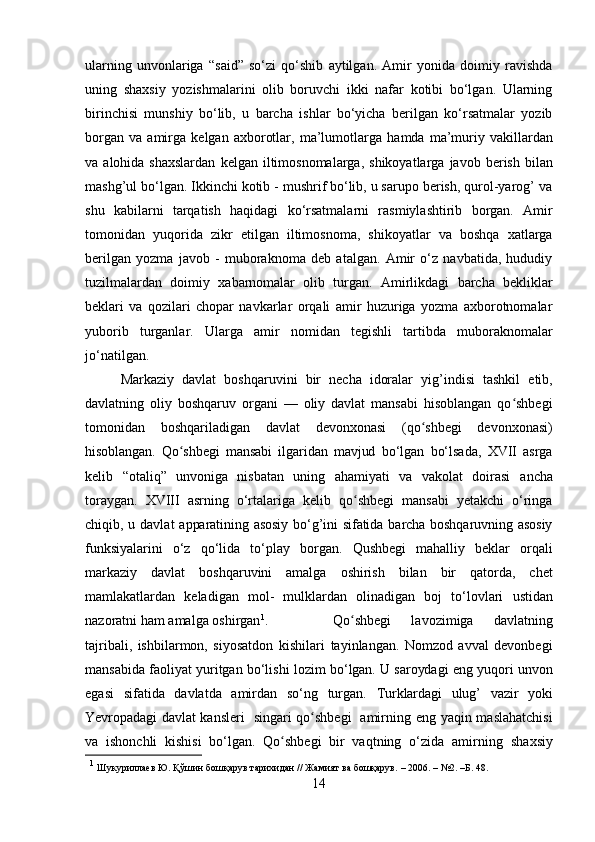 ularning   unvonlariga   “said”   so‘zi   qo‘shib   aytilgan.   Amir   yonida   doimiy   ravishda
uning   shaxsiy   yozishmalarini   olib   boruvchi   ikki   nafar   kotibi   bo‘lgan.   Ularning
birinchisi   munshiy   bo‘lib,   u   barcha   ishlar   bo‘yicha   berilgan   ko‘rsatmalar   yozib
borgan   va   amirga   kelgan   axborotlar,   ma’lumotlarga   hamda   ma’muriy   vakillardan
va   alohida   shaxslardan   kelgan   iltimosnomalarga,   shikoyatlarga   javob   berish   bilan
mashg’ul bo‘lgan. Ikkinchi kotib - mushrif bo‘lib, u sarupo berish, qurol-yarog’ va
shu   kabilarni   tarqatish   haqidagi   ko‘rsatmalarni   rasmiylashtirib   borgan.   Amir
tomonidan   yuqorida   zikr   etilgan   iltimosnoma,   shikoyatlar   va   boshqa   xatlarga
berilgan   yozma   javob   -   muboraknoma   deb   atalgan.   Amir   o‘z   navbatida,   hududiy
tuzilmalardan   doimiy   xabarnomalar   olib   turgan.   Amirlikdagi   barcha   bekliklar
beklari   va   qozilari   chopar   navkarlar   orqali   amir   huzuriga   yozma   axborotnomalar
yuborib   turganlar.   Ularga   amir   nomidan   tegishli   tartibda   muboraknomalar
jo‘natilgan.
Markaziy   davlat   boshqaruvini   bir   necha   idoralar   yig’indisi   tashkil   etib,
davlatning   oliy   boshqaruv   organi   —   oliy   davlat   mansabi   hisoblangan   qo shbegiʻ
tomonidan   boshqariladigan   davlat   devonxonasi   (qo shbegi	
ʻ   devonxonasi)
hisoblangan.   Qo shbegi	
ʻ   mansabi   ilgaridan   mavjud   bo‘lgan   bo‘lsada,   XVII   asrga
kelib   “otaliq”   unvoniga   nisbatan   uning   ahamiyati   va   vakolat   doirasi   ancha
toraygan.   XVIII   asrning   o‘rtalariga   kelib   qo shbegi   mansabi   yetakchi   o‘ringa	
ʻ
chiqib, u davlat   apparatining   asosiy   bo‘g’ini   sifatida   barcha   boshqaruvning   asosiy
funksiyalarini   o‘z   qo‘lida   to‘play   borgan.   Qushbegi   mahalliy   beklar   orqali
markaziy   davlat   boshqaruvini   amalga   oshirish   bilan   bir   qatorda,   chet
mamlakatlardan   keladigan   mol-   mulklardan   olinadigan   boj   to‘lovlari   ustidan
nazoratni   ham   amalga   oshirgan 1
. Qo shbegi   lavozimiga   davlatning
ʻ
tajribali,   ishbilarmon,   siyosatdon   kishilari   tayinlangan.   Nomzod   avval   devonbegi
mansabida faoliyat yuritgan bo‘lishi lozim   bo‘lgan.   U   saroydagi   eng   yuqori   unvon
egasi   sifatida   davlatda   amirdan   so‘ng   turgan.   Turklardagi   ulug’   vazir   yoki
Yevropadagi   davlat   kansleri     singari   qo shbegi	
ʻ     amirning   eng yaqin maslahatchisi
va   ishonchli   kishisi   bo‘lgan.   Qo shbegi   bir   vaqtning   o‘zida	
ʻ   amirning   shaxsiy
1
 Шукуриллаев   Ю. Қўшин   бошқарув   тарихидан   //   Жамият   ва   бошқарув.   – 2006.   – №2.   –Б. 48.
14 