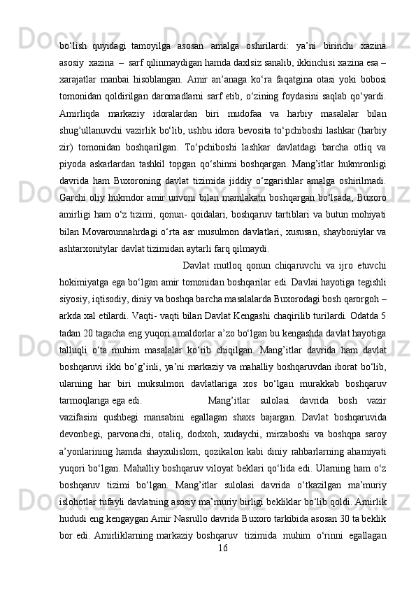 bo‘lish   quyidagi   tamoyilga   asosan   amalga   oshirilardi:   ya’ni   birinchi   xazina
asosiy   xazina   –   sarf qilinmaydigan hamda daxlsiz sanalib, ikkinchisi xazina esa –
xarajatlar   manbai   hisoblangan.   Amir   an’anaga   ko‘ra   faqatgina   otasi   yoki   bobosi
tomonidan   qoldirilgan   daromadlarni   sarf   etib,   o‘zining   foydasini   saqlab   qo‘yardi.
Amirliqda   markaziy   idoralardan   biri   mudofaa   va   harbiy   masalalar   bilan
shug’ullanuvchi vazirlik bo‘lib,   ushbu idora bevosita to‘pchiboshi lashkar (harbiy
zir)   tomonidan   boshqarilgan.   To‘pchiboshi   lashkar   davlatdagi   barcha   otliq   va
piyoda   askarlardan   tashkil   topgan   qo‘shinni   boshqargan.   Mang’itlar   hukmronligi
davrida   ham   Buxoroning   davlat   tizimida   jiddiy   o‘zgarishlar   amalga   oshirilmadi.
Garchi   oliy  hukmdor  amir   unvoni   bilan  mamlakatn  boshqargan  bo‘lsada,   Buxoro
amirligi   ham   o‘z  tizimi,   qonun-   qoidalari,   boshqaruv   tartiblari   va   butun  mohiyati
bilan  Movarounnahrdagi   o‘rta  asr   musulmon  davlatlari,  xususan,   shayboniylar  va
ashtarxonitylar davlat tizimidan   aytarli farq   qilmaydi.
Davlat   mutloq   qonun   chiqaruvchi   va   ijro   etuvchi
hokimiyatga ega bo‘lgan   amir   tomonidan   boshqarilar   edi.   Davlai   hayotiga   tegishli
siyosiy,   iqtisodiy,   diniy   va   boshqa barcha masalalarda Buxorodagi bosh qarorgoh –
arkda xal etilardi. Vaqti-   vaqti bilan Davlat Kengashi chaqirilib turilardi. Odatda 5
tadan 20 tagacha eng   yuqori amaldorlar a’zo bo‘lgan bu kengashda davlat hayotiga
talluqli   o‘ta   muhim   masalalar   ko‘rib   chiqilgan.   Mang’itlar   davrida   ham   davlat
boshqaruvi   ikki   bo‘g’inli,   ya’ni   markaziy   va   mahalliy   boshqaruvdan   iborat   bo‘lib,
ularning   har   biri   muksulmon   davlatlariga   xos   bo‘lgan   murakkab   boshqaruv
tarmoqlariga   ega   edi. Mang’itlar   sulolasi   davrida   bosh   vazir
vazifasini   qushbegi   mansabini   egallagan   shaxs   bajargan.   Davlat   boshqaruvida
devonbegi,   parvonachi,   otaliq,   dodxoh,   xudaychi,   mirzaboshi   va   boshqpa   saroy
a’yonlarining   hamda   shayxulislom,   qozikalon   kabi   diniy   rahbarlarning   ahamiyati
yuqori bo‘lgan. Mahalliy boshqaruv   viloyat beklari qo‘lida edi. Ularning ham o‘z
boshqaruv   tizimi   bo‘lgan.   Mang’itlar   sulolasi   davrida   o‘tkazilgan   ma’muriy
islohotlar   tufayli   davlatning   asosiy   ma’muriy   birligi   bekliklar   bo‘lib   qoldi.   Amirlik
hududi   eng   kengaygan   Amir   Nasrullo   davrida   Buxoro tarkibida asosan 30 ta beklik
bor   edi.   Amirliklarning   markaziy   boshqaruv     tizimida   muhim   o‘rinni   egallagan
16 