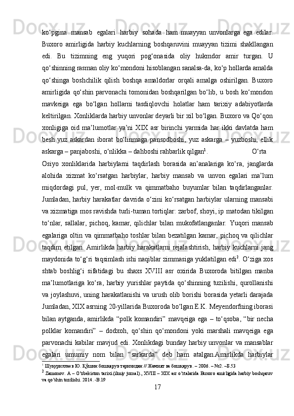 ko‘pgina   mansab   egalari   harbiy   sohada   ham   muayyan   unvonlarga   ega   edilar.
Buxoro   amirligida   harbiy   kuchlarning   boshqaruvini   muayyan   tizimi   shakllangan
edi.   Bu   tizimning   eng   yuqori   pog‘onasida   oliy   hukmdor   amir   turgan.   U
qo‘shinning rasman oliy ko‘mondoni hisoblangan sanalsa-da, ko‘p hollarda amalda
qo‘shinga   boshchilik   qilish   boshqa   amaldorlar   orqali   amalga   oshirilgan.   Buxoro
amirligida qo‘shin parvonachi  tomonidan boshqarilgan bo‘lib, u bosh ko‘mondon
mavkeiga   ega   bo‘lgan   hollarni   tasdiqlovchi   holatlar   ham   tarixiy   adabiyotlarda
keltirilgan. Xonliklarda harbiy unvonlar deyarli bir xil bo‘lgan. Buxoro va Qo‘qon
xonligiga   oid   ma’lumotlar   ya’ni   XIX   asr   birinchi   yarmida   har   ikki   davlatda   ham
besh   yuz   askardan   iborat   bo‘linmaga   pansodboshi,   yuz   askarga   –   yuzboshi,   ellik
askarga   –   panjaboshi,   o‘nlikka   –   dahboshi   rahbarlik qilgan 1
. O‘rta
Osiyo   xonliklarida   harbiylarni   taqdirlash   borasida   an’analariga   ko‘ra,   janglarda
alohida   xizmat   ko‘rsatgan   harbiylar,   harbiy   mansab   va   unvon   egalari   ma’lum
miqdordagi   pul,   yer,   mol-mulk   va   qimmatbaho   buyumlar   bilan   taqdirlanganlar.
Jumladan,   harbiy   harakatlar   davrida   o‘zini   ko‘rsatgan   harbiylar   ularning   mansabi
va xizmatiga mos ravishda turli-tuman tortiqlar: zarbof, shoyi, ip   matodan tikilgan
to‘nlar,   sallalar,   pichoq,   kamar,   qilichlar   bilan   mukofatlanganlar.   Yuqori   mansab
egalariga   oltin   va   qimmatbaho   toshlar   bilan bezatilgan   kamar,   pichoq va qilichlar
taqdim etilgan. Amirlikda harbiy harakatlarni rejalashtirish,   harbiy   kuchlarni   jang
maydonida   to‘g‘ri   taqsimlash   ishi   naqiblar   zimmasiga   yuklatilgan edi 2
. O‘ziga xos
shtab   boshlig‘i   sifatidagi   bu   shaxs   XVIII   asr   oxirida   Buxoroda   bitilgan   manba
ma’lumotlariga   ko‘ra,   harbiy   yurishlar   paytida   qo‘shinning   tuzilishi,   qurollanishi
va joylashuvi, uning harakatlanishi va urush olib   borishi borasida yetarli darajada
Jumladan, XIX asrning 20-yillarida Buxoroda   bo‘lgan E.K. Meyendorfning iborasi
bilan aytganda,  amirlikda “polk  komandiri”   mavqeiga   ega   –   to‘qsoba,   “bir   necha
polklar   komandiri”   –   dodxoh,   qo‘shin   qo‘mondoni   yoki   marshali   mavqeiga   ega
parvonachi   kabilar   mavjud   edi. Xonlikdagi bunday harbiy unvonlar  va mansablar
egalari   umumiy   nom   bilan   “sarkarda”   deb   ham   atalgan.Amirlikda   harbiylar
1
 Шукуриллаев   Ю.   Қўшин бошқарув   тарихидан   // Жамият   ва   бошқарув.   –   2006.   –   №2.   –Б.53
2
 Zamonov.   A   –   O’zbekiston   tarixi.(ilmiy   jurnal).,   XVIII   –   XIX   asr   o’rtalarida   Buxoro   amirligida   harbiy   boshqaruv
va   qo’shin   tuzilishi. 2014.   -B.19
17 