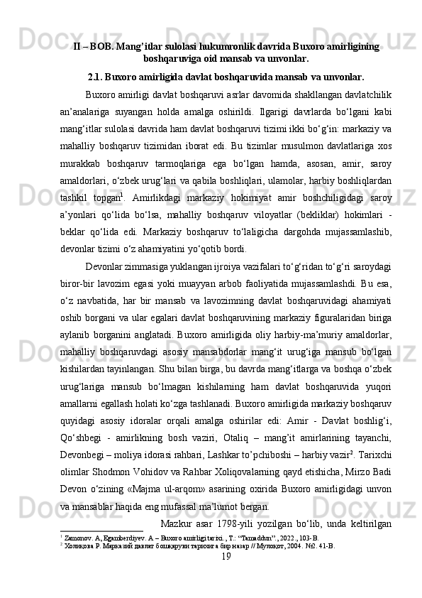 II – BOB. Mang’itlar sulolasi hukumronlik davrida Buxoro amirligining
boshqaruviga oid mansab va unvonlar.
2.1. Buxoro amirligida davlat boshqaruvida mansab va unvonlar.
Buxoro amirligi davlat boshqaruvi asrlar davomida shakllangan davlatchilik
an’analariga   suyangan   holda   amalga   oshirildi.   Ilgarigi   davrlarda   bo‘lgani   kabi
mang‘itlar sulolasi davrida ham davlat boshqaruvi tizimi ikki bo‘g‘in: markaziy va
mahalliy   boshqaruv   tizimidan   iborat   edi.   Bu   tizimlar   musulmon   davlatlariga   xos
murakkab   boshqaruv   tarmoqlariga   ega   bo‘lgan   hamda,   asosan,   amir,   saroy
amaldorlari, o‘zbek urug‘lari va qabila boshliqlari, ulamolar, harbiy boshliqlardan
tashkil   topgan 1
.   Amirlikdagi   markaziy   hokimiyat   amir   boshchiligidagi   saroy
a’yonlari   qo‘lida   bo‘lsa,   mahalliy   boshqaruv   viloyatlar   (bekliklar)   hokimlari   -
beklar   qo‘lida   edi.   Markaziy   boshqaruv   to‘laligicha   dargohda   mujassamlashib,
devonlar tizimi o‘z ahamiyatini yo‘qotib bordi. 
Devonlar zimmasiga yuklangan ijroiya vazifalari to‘g‘ridan to‘g‘ri saroydagi
biror-bir   lavozim   egasi   yoki   muayyan   arbob   faoliyatida   mujassamlashdi.   Bu   esa,
o‘z   navbatida,   har   bir   mansab   va   lavozimning   davlat   boshqaruvidagi   ahamiyati
oshib borgani va ular egalari davlat boshqaruvining markaziy figuralaridan biriga
aylanib   borganini   anglatadi.   Buxoro   amirligida   oliy   harbiy-ma’muriy   amaldorlar,
mahalliy   boshqaruvdagi   asosiy   mansabdorlar   mang‘it   urug‘iga   mansub   bo‘lgan
kishilardan tayinlangan. Shu bilan birga, bu davrda mang‘itlarga va boshqa o‘zbek
urug‘lariga   mansub   bo‘lmagan   kishilarning   ham   davlat   boshqaruvida   yuqori
amallarni egallash holati ko‘zga tashlanadi. Buxoro amirligida markaziy boshqaruv
quyidagi   asosiy   idoralar   orqali   amalga   oshirilar   edi:   Amir   -   Davlat   boshlig‘i,
Qo‘shbegi   -   amirlikning   bosh   vaziri,   Otaliq   –   mang’it   amirlarining   tayanchi,
Devonbegi – moliya idorasi rahbari, Lashkar to’pchiboshi – harbiy vazir 2
. Tarixchi
olimlar Shodmon Vohidov va Rahbar Xoliqovalarning qayd etishicha, Mirzo Badi
Devon   o‘zining   «Majma   ul-arqom»   asarining   oxirida   Buxoro   amirligidagi   unvon
va mansablar haqida eng mufassal ma’lumot bergan. 
Mazkur   asar   1798-yili   yozilgan   bo‘lib,   unda   keltirilgan
1
 Zamonov. A, Egamberdiyev. A – Buxoro amirligi tarixi., T.: “Tamaddun”., 2022., 103-B.
2
 Холиқова Р. Марказий давлат бошқаруви тарихига бир назар // Мулоқот, 2004.  №2. 41-B.
19 