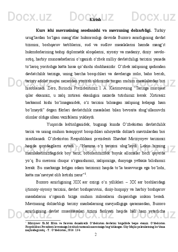 Kirish
Kurs   ishi   mavzusining   asoslanishi   va   mavzuning   dolzarbligi.   Turkiy
urug‘lardan   bo‘lgan   mang‘itlar   hukmronligi   davrida   Buxoro   amirligining   davlat
tizimini,   boshqaruv   tartiblarini,   sud   va   sudlov   masalalarini   hamda   mang‘it
hukmdorlarining   tashqi   diplomatik   aloqalarini,   siyosiy   va   madaniy,   diniy     savdo-
sotiq, harbiy munosabatlarini o‘rganish o‘zbek milliy davlatchiligi tarixini   yanada
to‘laroq   yoritishga   katta   hissa   qo‘shishi  shubhasizdir. O‘zbek   xalqining   qadimdan
davlatchilik   tarixiga,   uning   barcha   bosqichlari   va   davrlariga   xolis,   baho   berish,
tarixiy   adolat   nuqtai   nazaridan   yoritish   oldimizda turgan   muhim   masalalardan   biri
hisoblanadi.   Zero,   Birinchi   Prezidentimiz   I.   A.   Karimovning   “Tarixga   murojaat
qilar   ekanmiz,   u   xalq   xotirasi   ekanligini   nazarda   tutishimiz   kerak.   Xotirasiz
barkamol   kishi   bo‘lmaganidek,   o‘z   tarixini   bilmagan   xalqning   kelajagi   ham
bo‘lmaydi”   degan   fikrlari   davlatchilik   masalalari   bilan   bevosita   shug‘ullanuvchi
olimlar   oldiga  ulkan   vazifalarni   yuklaydi. 
Yuqorida   keltirilganidek,   bugungi   kunda   O’zbekistan   davlatchilik
tarixi   va  uning   muhim   taraqqiyot   bosqichlari   nihoyatda   dolzarb   mavzulardan   biri
xisoblanadi.   O’zbekiston   Respublikasi   prezidenti   Shavkat   Mirziyoyev   tariximiz
haqida   quyidagilarni   aytadi   -   “Hamma   o z   tarixini   ulug laydi.   Lekin   bizningʻ ʻ
mamlakatimizdagidek   boy   tarix,   bobolarimizdek   buyuk   allomalar   hech   qayerda
yo q.   Bu   merosni   chuqur   o rganishimiz,   xalqimizga,   dunyoga   yetkaza   bilishimiz	
ʻ ʻ
kerak.   Bu   markazga   kelgan   odam   tariximiz   haqida   to la   tasavvurga   ega   bo lishi,	
ʻ ʻ
katta ma naviyat olib ketishi zarur”	
ʼ 1
.
Buxoro   amirligining   XIX   asr   oxirgi   o‘n   yilliklari   –   XX   asr   boshlaridagi
ijtimoiy-siyosiy   tarixini,   davlat   boshqaruvini,   diniy-huquqiy   va   harbiy   boshqaruv
masalalarini   o‘rganish   bizga   muhim   xulosalarni   chiqarishga   imkon   beradi.
Mavzuning   dolzarbligi   tarixiy   manbalarning   mavjudligiga   qaramasdan,   Buxoro
amirligining   davlat   muasssasalari   tizimi   faoliyati   haqida   hali   ham   yetarlicha
1
  Mirziyoev   Sh.M.   Erkin   va   farovon   demokratik   O‘zbekiston   davlatini   birgalikda   barpo   etamiz.   O‘zbekiston
Respublikasi Prezidenti lavozimiga kirishish tantanali marosimiga bag‘ishlangan Oliy Majlis palatalarining ko‘shma
majlisidagi nutq. -T.: O‘zbekiston, 2016.  13-b
2 