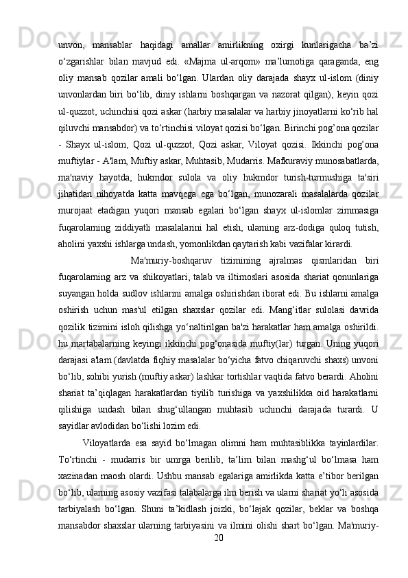 unvon,   mansablar   haqidagi   amallar   amirlikning   oxirgi   kunlarigacha   ba’zi
o‘zgarishlar   bilan   mavjud   edi.   «Majma   ul-arqom»   ma’lumotiga   qaraganda,   eng
oliy   mansab   qozilar   amali   bo‘lgan.   Ulardan   oliy   darajada   shayx   ul-islom   (diniy
unvonlardan   biri   bo‘lib,   diniy   ishlarni   boshqargan   va   nazorat   qilgan),   keyin   qozi
ul-quzzot, uchinchisi qozi askar (harbiy masalalar va harbiy jinoyatlarni ko‘rib hal
qiluvchi mansabdor) va to‘rtinchisi viloyat qozisi bo‘lgan. Birinchi pog’ona qozilar
-   Shayx   ul-islom,   Qozi   ul-quzzot,   Qozi   askar,   Viloyat   qozisi.   Ikkinchi   pog’ona
muftiylar - A'lam, Muftiy askar, Muhtasib, Mudarris. Mafkuraviy munosabatlarda,
ma'naviy   hayotda,   hukmdor   sulola   va   oliy   hukmdor   turish-turmushiga   ta'siri
jihatidan   nihoyatda   katta   mavqega   ega   bo‘lgan,   munozarali   masalalarda   qozilar
murojaat   etadigan   yuqori   mansab   egalari   bo‘lgan   shayx   ul-islomlar   zimmasiga
fuqarolarning   ziddiyatli   masalalarini   hal   etish,   ularning   arz-dodiga   quloq   tutish,
aholini yaxshi ishlarga undash, yomonlikdan qaytarish kabi vazifalar kirardi. 
Ma'muriy-boshqaruv   tizimining   ajralmas   qismlaridan   biri
fuqarolarning   arz   va   shikoyatlari,   talab   va   iltimoslari   asosida   shariat   qonunlariga
suyangan holda sudlov ishlarini amalga oshirishdan iborat edi. Bu ishlarni amalga
oshirish   uchun   mas'ul   etilgan   shaxslar   qozilar   edi.   Mang‘itlar   sulolasi   davrida
qozilik tizimini isloh qilishga yo‘naltirilgan ba'zi harakatlar ham amalga oshirildi.
hu  martabalarning  keyingi   ikkinchi   pog‘onasida   muftiy(lar)   turgan.   Uning  yuqori
darajasi a'lam (davlatda fiqhiy masalalar bo‘yicha fatvo chiqaruvchi shaxs) unvoni
bo‘lib, sohibi yurish (muftiy askar) lashkar tortishlar vaqtida fatvo berardi. Aholini
shariat   ta’qiqlagan   harakatlardan   tiyilib   turishiga   va   yaxshilikka   oid   harakatlarni
qilishiga   undash   bilan   shug‘ullangan   muhtasib   uchinchi   darajada   turardi.   U
sayidlar avlodidan bo‘lishi lozim edi. 
Viloyatlarda   esa   sayid   bo‘lmagan   olimni   ham   muhtasiblikka   tayinlardilar.
To‘rtinchi   -   mudarris   bir   umrga   berilib,   ta’lim   bilan   mashg‘ul   bo‘lmasa   ham
xazinadan maosh olardi. Ushbu mansab egalariga amirlikda katta e’tibor berilgan
bo‘lib, ularning asosiy vazifasi talabalarga ilm berish va ularni shariat yo‘li asosida
tarbiyalash   bo‘lgan.   Shuni   ta’kidlash   joizki,   bo‘lajak   qozilar,   beklar   va   boshqa
mansabdor  shaxslar  ularning tarbiyasini  va ilmini  olishi  shart  bo‘lgan. Ma'muriy-
20 