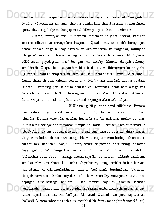 boshqaruv  tizimida  qozilar  bilan  bir   qatorda  muftiylar   ham  katta  rol   o‘ynaganlar.
Muftiylik lavozimini egallagan shaxslar qozilar kabi shariat asoslari va musulmon
qonunshunosligi bo‘yicha keng qamrovli bilimga ega bo‘lishlari lozim edi. 
Odatda,   muftiylar   turli   munozarali   masalalar   bo‘yicha   shariat,   hadislar
asosida   «fatvo»   va   «rivoyatlar»   tuzganlar.   Qozilar   munozara   olib   borayotgan
tomonlar   vakillariga   bunday   «fatvo»   va   «rivoyatlarni»   ko‘rsatganlar,   muftiylar
ularga   o‘z   muhrlarini   bosganlaridagina   o‘z   hukmlarini   chiqarganlar.   Muftiylarga
XIX   asrda   quyidagicha   ta'rif   berilgan:   «...   muftiy   ikkinchi   darajali   ruhoniy
amaldordir.   U   qozi   kalonga   yordamchi   sifatida,   arz   va   iltimosnomalar   bo‘yicha
Qur'ondan   dalillar   chiqaradi   va   kim   haq,   kim   nohaqligidan   guvohlik   bildiradi;
hukm   chiqarish   qozi   kalonga   tegishlidir».   Muftiylarni   tayinlash   huquqi   poytaxt
shahar   Buxoroning   qozi   kaloniga   berilgan   edi.   Muftiylar   ichida   ham   o‘ziga   xos
tabaqalanish   mavjud   bo‘lib,   ularning   yuqori   toifasi   a'lam   deb   atalgan.   A'lamlar
ham ikkiga bo‘linib, ularning kattasi oxund, keyingisi a'lam deb atalgan. 
XIX   asrning   20-yillarida   qayd   etilishicha,   Buxoro
qozi   kaloni   ixtiyorida   ikki   nafar   muftiy   bo‘lib,   ular   muhr   bosish   uchun   haq
olganlar.   Boshqa   viloyatlar   qozilari   huzurida   esa   bir   nafardan   muftiy   bo‘lgan.
Bundan tashqari yana to‘rt mansab mavjud bo‘lganki, ularni amir bevosita sayidlik
obro‘-e'tiboriga ega bo‘lganlarga in'om etgan. Birinchisi Jo’ybor xo’jalari - ularga
Jo‘ybor hududini, shahar devorining ichki va tashqi tomonini boshqarish masalasi
yuklatilgan.   Ikkinchisi   Naqib   -   harbiy   yurishlar   paytida   qo‘shinning   jangovar
tayyorgarligi,   ta'minlanganligi   va   taqsimotini   nazorat   qiluvchi   mansabdor.
Uchinchisi   bosh   o’roq   -   hariatga   asosan   sayidlar   qo‘shinida   muhtasib   vazifasini
amalga  oshiruvchi  shaxs.  To’rtinchsi  Naqshbandiy  -   unga  amirlar  dafn  etiladigan
qabristonni   ko‘kalamzorlashtirish   ishlarini   boshqarish   topshirilgan.   Uchinchi
darajali   unvonlar   olimlar,   sayidlar,   o‘zbek   va   mahalliy   zodagonlar   loyiq   deb
topilgan   amaldorlarga   berilardi.   Ular   maxsus   tayinlov   asosida   faoliyat
yuritmasdan, balki ijtimoiy mavqeyidan qat’i nazar ushbu mansablarga har qanday
shaxs   tayinlanishi   mumkin   bo‘lgan.   Mir   asad.   Ulamolardan   yoki   sayidlardan
bo‘lardi. Buxoro rabotining ichki muhtasibligi bir farsaxgacha (bir farsax 6-8 km)
21 