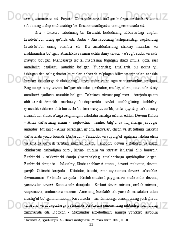 uning   zimmasida   edi.   Fayzi   -   Olim   yoki   sayid   bo‘lgan   kishiga   berilardi.   Buxoro
rabotining tashqi muhtasibligi bir farsax masofagacha uning zimmasida edi. 
Sadr   -   Buxoro   rabotining   bir   farsaxlik   hududining   ichkarisidagi   vaqflar
hisob-kitobi   uning   qo‘lida   edi.   Sudur   -   Shu   rabotning   tashqarisidagi   vaqflarning
hisob-kitobi   uning   vazifasi   edi.   Bu   amaldorlarning   shaxsiy   muhrlari   va
mahkamalari bo‘lgan. Amirlikda rasman uchta diniy unvon - o‘rog‘, sudur va sadr
mavjud   bo‘lgan.   Manbalarga   ko‘ra,   madrasani   tugatgan   shaxs   mulla,   qozi,   rais
amallarini   egallashi   mumkin   bo‘lgan.   Yuqoridagi   amallarda   bir   necha   yil
ishlaganidan so‘ng shariat huquqlari sohasida to‘plagan bilim va tajribalari asosida
bunday shaxslarga dastlab o‘rog‘, keyin sudur va so‘ngra sadr unvonlari berilgan.
Eng oxirgi diniy unvoni bo‘lgan shaxslar qozikalon, muftiy, a'lam, oxun kabi diniy
amallarni egallashi mumkin bo‘lgan. To‘rtinchi xizmat pog‘onasi - darajada qalam
ahli turardi. Amirlik   markaziy   boshqaruvida   davlat   boshlig‘ining   tashkiliy-
ijrochilik ishlarini olib boruvchi bo‘limi mavjud bo‘lib, unda quyidagi to‘rt asosiy
mansabdor shaxs o‘ziga belgilangan vakolatni amalga oshirar edilar: Devoni Kalon
-   Amir   daftarining   amini   -   saqlovchisi.   Tanho,   bilg‘u   va   hujjatlarga   javobgar
amaldor.  Mushrif   -   Amir   beradigan   in’om,  hadyalar,   ehson   va  iltifotlarni   maxsus
daftarlarda yozib borardi. Daftardor - Tanhodor va suyurg‘ol egalarini ishdan olish
va   amalga   qo‘yish   tartibini   nazorat   qilardi.   Tanobchi   devon   -   Bahorgi   va   kuzgi
ekinlardan   tushadigan   xiroj,   kirim-   chiqim   va   xarajat   ishlarini   olib   borardi 1
.
Beshinchi   -   sakkizinchi   daraja   (martaba)dagi   amaldorlarga   quyidagilar   kirgan:
Beshinchi   darajada   –   Munshiy,   Shahar   ichkarisi   arbobi,   devoni   arabxona,   devoni
gavjih.   Oltinchi   darajada   –   Kitobdor,   baxshi,   amir   sayisxonasi   devoni,   to’shaklar
devonxonasi. Yettinchi darajada – Kichik mushrif, paygirnavis, mahramlar devoni,
yasovullar   devoni.   Sakkizinchi   darajada   –   Sarkori   devon   mirzosi,   amlok   mirzosi,
voqeanavis,   omborxona   mirzosi.   Amirning   kundalik   ish   yuritish   masalalari   bilan
mashg‘ul bo‘lgan mansablar: Parvonachi - mir farmoniga binoan uning yorliqlarini
umarolar va zodagonlarga yetkazardi. Arabxona jamoasining rahbarligi ham uning
zimmasida   edi.   Dodxoh   -   Mazlumlar   arz-dodlarini   amirga   yetkazib   javobini
1
 Zamonov. A, Egamberdiyev. A – Buxoro amirligi tarixi., T.: “Tamaddun”., 2022., 111-B.
22 