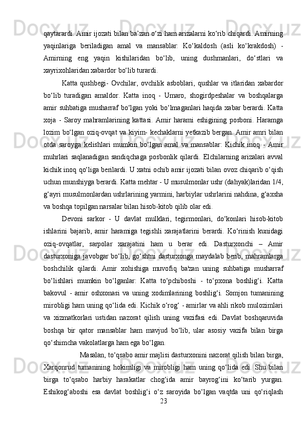 qaytarardi. Amir ijozati bilan ba’zan o‘zi ham arizalarni ko‘rib chiqardi. Amirning
yaqinlariga   beriladigan   amal   va   mansablar:   Ko‘kaldosh   (asli   ko‘krakdosh)   -
Amirning   eng   yaqin   kishilaridan   bo‘lib,   uning   dushmanlari,   do‘stlari   va
xayrixohlaridan xabardor bo‘lib turardi. 
Katta   qushbegi-   Ovchilar,   ovchilik   asboblari,   qushlar   va   itlaridan   xabardor
bo‘lib   turadigan   amaldor.   Katta   inoq   -   Umaro,   shogirdpeshalar   va   boshqalarga
amir  suhbatiga musharraf bo‘lgan yoki  bo‘lmaganlari haqida xabar  berardi. Katta
xoja   -   Saroy   mahramlarining   kattasi.   Amir   harami   eshigining   posboni.   Haramga
lozim bo‘lgan oziq-ovqat va kiyim- kechaklarni yetkazib bergan. Amir amri bilan
otda   saroyga   kelishlari   mumkin   bo‘lgan   amal   va   mansablar:   Kichik   inoq   -   Amir
muhrlari   saqlanadigan   sandiqchaga   posbonlik   qilardi.   Elchilarning   arizalari   avval
kichik inoq qo‘liga berilardi. U xatni ochib amir ijozati bilan ovoz chiqarib o‘qish
uchun munshiyga berardi. Katta mehtar - U musulmonlar ushr (dahyak)laridan 1/4,
g‘ayri musulmonlardan ushrlarining yarmini, harbiylar ushrlarini nahdina, g‘axsha
va boshqa topilgan narsalar bilan hisob-kitob qilib olar edi. 
Devoni   sarkor   -   U   davlat   mulklari,   tegirmonlari,   do‘konlari   hisob-kitob
ishlarini   bajarib,   amir   haramiga   tegishli   xarajatlarini   berardi.   Ko‘rinish   kunidagi
oziq-ovqatlar,   sarpolar   xarajatini   ham   u   berar   edi.   Dasturxonchi   –   Amir
dasturxoniga  javobgar   bo‘lib,  go‘shtni  dasturxonga  maydalab  berib, mahramlarga
boshchilik   qilardi.   Amir   xohishiga   muvofiq   ba'zan   uning   suhbatiga   musharraf
bo‘lishlari   mumkin   bo‘lganlar:   Katta   to‘pchiboshi   -   to‘pxona   boshlig‘i.   Katta
bakovul   -   amir   oshxonasi   va   uning   xodimlarining   boshlig‘i.   Somjon   tumanining
mirobligi ham uning qo‘lida edi. Kichik o‘rog‘ - amirlar va ahli rikob mulozimlari
va   xizmatkorlari   ustidan   nazorat   qilish   uning   vazifasi   edi.   Davlat   boshqaruvida
boshqa   bir   qator   mansablar   ham   mavjud   bo‘lib,   ular   asosiy   vazifa   bilan   birga
qo‘shimcha vakolatlarga ham ega bo‘lgan. 
Masalan, to‘qsabo amir majlisi dasturxonini nazorat qilish bilan birga,
Xarqonrud   tumanining   hokimligi   va   mirobligi   ham   uning   qo‘lida   edi.   Shu   bilan
birga   to‘qsabo   harbiy   harakatlar   chog‘ida   amir   bayrog‘ini   ko‘tarib   yurgan.
Eshikog‘aboshi   esa   davlat   boshlig‘i   o‘z   saroyida   bo‘lgan   vaqtda   uni   qo‘riqlash
23 