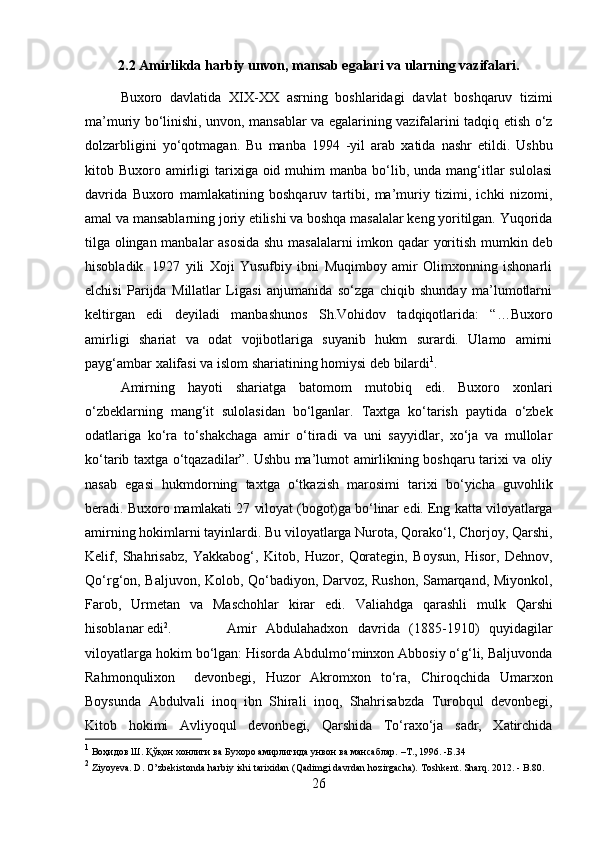 2.2 Amirlikda harbiy unvon, mansab egalari va ularning vazifalari.
Buxoro   davlatida   XIX-XX   asrning   boshlaridagi   davlat   boshqaruv   tizimi
ma’muriy bo‘linishi, unvon, mansablar va egalarining vazifalarini tadqiq etish o‘z
dolzarbligini   yo‘qotmagan.   Bu   manba   1994   - yil   arab   xatida   nashr   etildi.   Ushbu
kitob   Buxoro amirligi  tarixiga oid  muhim   manba  bo‘lib,  unda mang‘itlar   sulolasi
davrida   Buxoro   mamlakatining   boshqaruv   tartibi,   ma’muriy   tizimi,   ichki   nizomi,
amal va   mansablarning joriy etilishi va boshqa masalalar keng yoritilgan. Yuqorida
tilga   olingan   manbalar   asosida   shu   masalalarni   imkon   qadar   yoritish   mumkin   deb
hisobladik.   1927   yili   Xoji   Yusufbiy   ibni   Muqimboy   amir   Olimxonning   ishonarli
elchisi   Parijda   Millatlar   Ligasi   anjumanida   so‘zga   chiqib   shunday   ma’lumotlarni
keltirgan   edi   deyiladi   manbashunos   Sh.Vohidov   tadqiqotlarida:   “…Buxoro
amirligi   shariat   va   odat   vojibotlariga   suyanib   hukm   surardi.   Ulamo   amirni
payg‘ambar   xalifasi va   islom shariatining homiysi   deb   bilardi 1
.
Amirning   hayoti   shariatga   batomom   mutobiq   edi.   Buxoro   xonlari
o‘zbeklarning   mang‘it   sulolasidan   bo‘lganlar.   Taxtga   ko‘tarish   paytida   o‘zbek
odatlariga   ko‘ra   to‘shakchaga   amir   o‘tiradi   va   uni   sayyidlar,   xo‘ja   va   mullolar
ko‘tarib taxtga o‘tqazadilar”. Ushbu ma’lumot amirlikning boshqaru tarixi va oliy
nasab   egasi   hukmdorning   taxtga   o‘tkazish   marosimi   tarixi   bo‘yicha   guvohlik
beradi.   Buxoro   mamlakati   27   viloyat   (bogot)ga   bo‘linar   edi.   Eng   katta   viloyatlarga
amirning   hokimlarni tayinlardi. Bu viloyatlarga Nurota, Qorako‘l, Chorjoy, Qarshi,
Kelif,   Shahrisabz,   Yakkabog‘,   Kitob,   Huzor,   Qorategin,   Boysun,   Hisor,   Dehnov,
Qo‘rg‘on, Baljuvon, Kolob, Qo‘badiyon, Darvoz, Rushon, Samarqand, Miyonkol,
Farob,   Urmetan   va   Maschohlar   kirar   edi.   Valiahdga   qarashli   mulk   Qarshi
hisoblanar   edi 2
. Amir   Abdulahadxon   davrida   (1885-1910)   quyidagilar
viloyatlarga hokim   bo‘lgan: Hisorda Abdulmo‘minxon Abbosiy o‘g‘li, Baljuvonda
Rahmonqulixon     devonbegi,   Huzor   Akromxon   to‘ra,   Chiroqchida   Umarxon
Boysunda   Abdulvali   inoq   ibn   Shirali   inoq,   Shahrisabzda   Turobqul   devonbegi,
Kitob   hokimi   Avliyoqul   devonbegi,   Qarshida   To‘raxo‘ja   sadr,   Xatirchida
1
 Воҳидов   Ш.   Қўқон   хонлиги   ва   Бухоро   амирлигида   унвон   ва   мансаблар.   –Т.,   1996.   -Б.34
2
  Ziyoyeva. D.   O’zbekistonda   harbiy   ishi   tarixidan   (Qadimgi   davrdan   hozirgacha).   Toshkent.   Sharq.   2012.   - B.80.
26 