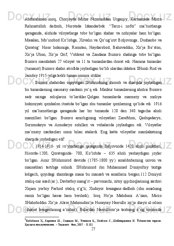 Abdurahmon   inoq,   Chorjoyda   Mirzo   Nizomiddan   Urganjiy,   Karmanada   Mirzo
Rahmatulloh   dadxoh,   Nurotada   Iskandarbek.   “Tarix-i   nofei”   ma’luotlariga
qaraganda,   alohida   viloyatlarga   tobe   bo‘lgan   shahar   va   nohiyalar   ham   bo‘lgan.
Masalan,  Mo‘inobod   Ko‘lobga;   Xovalin   va   Qo‘ng‘irot   Boljuvonga;   Dushanbe   va
Qoratog‘   Hisor   hokimiga,   Romitan,   Haydarobod,   Bahovaddin,   Xo‘ja   Bo‘ston,
Xo‘ja   Ubon,   Xo‘ja   Orif,   Vobkent   va   Zandana   Buxoro   shahriga   tobe   bo‘lgan.
Buxoro   mamlakati   27   viloyat   va   11   ta   tumanlardan   iborat   edi.   Hamma   tumanlar
(tumanot) Buxoro shahri   atrofida joylashgan bo‘lib ulardan ikkitasi SHimli Rud va
Janubiy 1915-yilga kelib   tuman   nomini   oldilar.
Buxoro   shahridan   oqayotgan   SHohrudning   shimoli   va   sharqida   joylashgan
bu   tumanlarning   mamuriy   markazi   yo‘q   edi.   Mazkur   tumanlarning   aholisi   Buxoro
sadr   raisiga   soliqlarini   to‘lardilar.Qolgan   tumanlarda   mamuriy   va   moliya
hokimiyati   qozikalon   itoatida   bo‘lgan   shu   tumanlar   qozilarning   qo‘lida   edi.   1916
yil   ma’lumotlariga   qaraganda   har   bir   tumanda   120   dan   340   tagacha   aholi
manzillari   bo‘lgan.   Buxoro   amirligining   viloyatlari   Zarafshon,   Qashqadaryo,
Surxondaryo   va   Amudaryo   sohillari   va   vohalarida   joylashgan   edi.   Viloyatlar
ma’muriy   markazlari   nomi   bilan   atalardi.   Eng   katta   viloyatlar   mamlakatning
sharqida   joylashgan   edi 1
.
1914-1916-   yil   ro‘yxatlariga   qaraganda   Baljuvonda   1420   aholi   punktlari,
Hisorda-1200,   Qorateginda-   700,   Ko‘lobda   –   635   aholi   yashaydigan   joylar
bo‘lgan.   Amir   SHohmurod   davrida   (1785-1800   yy.)   amaldorlarning   unvon   va
mansablari   tartibga   solindi.   SHohrumod   ibn   Muhammad   Doniyolbiy   taxtga
kelgach,   quyidagi   shaxslarga   mana   bu   mansab   va   amallarni   bergan.112   Doniyol
otaliq-mir asad (ar.);   Davlatbiy   mang‘it   –   parvonachi,   xitoy   qipchoqlarining   sardori
Xojam   yorbiy   Farhod   otaliq   o‘g‘li;   Xudoyor   kenagans-dadhoh   (shu   amalning
ramzi   bo‘lgan   hassa   ham   beriladi);   Isoq   Ho‘ja   Mahdumi   A’zam,   Mirzo
SHahobiddin   Xo‘ja   Ahror Mahmudxo‘ja   Husayniy   Nasrullo   xo‘ja   shayx   ul-islom
(shariat   kengashining   a’zolari).   Bulardan   Nasrulloxo‘ja   taxtning   o‘ng   tomonida
1
Бобобеков   Ҳ.,   Каримов   Ш.,   Содиқов   М.,   Усмонов   Қ.,   Холбоев   С.,   Шоймардонов   И.   Ўзбекистон   тарихи.
Қисқача   маълумотнома.   –   Тошкент:   Фан, 2007.   - Б.101
27 