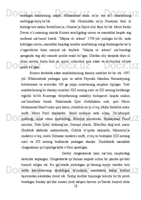 turadigan   amirlarning   naqibi,   Muhammad   amin   xo‘ja   esa   so‘l   amirlarining
noibligiga   loyiq   bo‘ldi. Mir   Nizomiddin   xo‘ja   Husaynni   kozi   ul
kuzotga hos nadim Ibodulloxo‘ja,   Umarxo‘ja   Sayid   Atoi   fayzi   bo‘ldi.   Mirzo   Badiy
Devon   o‘z   asarining   oxirida   Buxoro   amirligidagi   unvon   va   mansablar   haqida   eng
mufassal   ma’lumot   beradi.   “Majma   ul-   arkom”   1798-yili   yozilgan   bo‘lib,   unda
keltrilgan   unvon,   mansablar   haqidagi   amallar   amirlikning   oxirgi   kunlarigacha   ba’zi
o‘zgarishirlar   bilan   mavjud   edi   deyiladi.   “Majma   ul-   arkom”   ma’lumotiga
qaraganda   eng   oliy   mansab   qozilar   amali   bo‘lgan.   Ulardan oliy darajada shyx ul-
islom   unvoni,   keyin   kozi   ul-   quzot,   uchinchisi   qozi   askar   va   to‘rtinchisi   viloyat
q ozisi   bo‘lgan.
Buxoro   davlatida   askar   amaldorlarining   shaxsiy   muhrlari   bo‘lar   edi.   1997
yili   SHahrisabzda   yashagan   qozi   va   xattot   Fayzulla   Maxdum   Ravnakiyning
kutubxonasi   va   arxividan   100   ga   yaqin   muhrlarning   naqshini   topilgan.   Turli
amaldorlarning bu   shaxsiy   muxrlari   XIX   asrning   oxiri   va   XX   asrning   boshlariga
tegishli   bo‘lib   Buxoroga   viloyatlarining   mahalliy   boshqaruvi   haqida   muhim
ma’lumotlarni   beradi.   Shahrisazda   Qozi   Abdulhakim   sudr,   qozi   Mirzo
Muhammad Sharif sudur qozi   kalon, Abdulloh xo‘ja o‘roq, Mulla Sadulloh sudur
mufti,   Mirzo   Fozil   sharbatdor,   Sayid   mullajon   sadri   a’lam,   Xo‘jabiyquli
qushbegi,   Amal   eshon   qorovulbegi,   Bobojon   mirzaboshi,   Muhammad   Yusuf
miroxor,   Tilab   Qobil   chehraog‘asi,   Umriqul   jibachi,   SHarifbiy   shig‘ovul,   mirzo
Shodibek   akaboshi   mahramboshi,   Ochildi   to‘qsoba   xazinachi,   Mansurxo‘ja
mudarris o‘roq, mullo Xolnazar mudarris   mufti, o‘roq va boshqalar XIX asrning
oxiri   va   XX   asrning   boshlarida   yashagan   ekanlar.   Xonliklarda   mamlakat
chegaralarini   qo‘riqlashga   katta   e’tibor   qaratilgan.
Davlat   chegaralarida   ham   ma’lum   miqdordagi
harbiylar   saqlangan.   Chegaralarda qo‘shinnin saqlash  uchun bir  qancha qal’alar
bunyod   etilgan   edi.   Bu   qal’alarda   joylashgan   qo‘shining   asosiy   vazifasi   turli
savdo   karvonlarining   xavsizligini   ta’minlash,   mamlakatni   tashqi   kuchlar
tajovuzidan   asrashdan   iborat   edi.   Tashqi  kuchlar hujumiga birinchi bo‘lib javob
beradigan   bunday   qal’alar   asosan   yirik   xalqaro   karvon   yo‘llarida   bunyod   etilar
28 