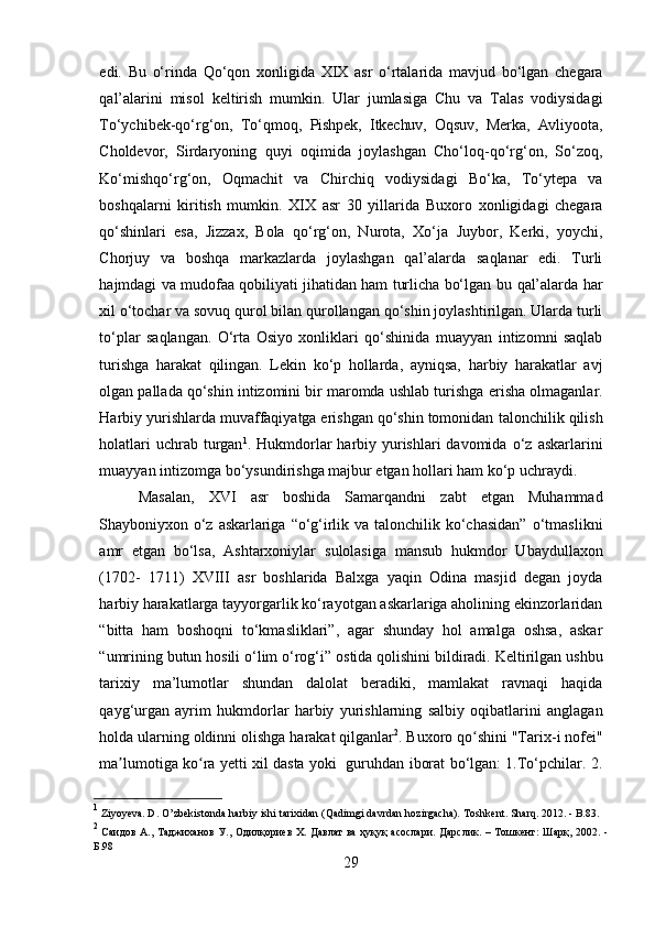 edi.   Bu   o‘rinda   Qo‘qon   xonligida   XIX   asr   o‘rtalarida   mavjud   bo‘lgan   chegara
qal’alarini   misol   keltirish   mumkin.   Ular   jumlasiga   Chu   va   Talas   vodiysidagi
To‘ychibek-qo‘rg‘on,   To‘qmoq,   Pishpek,   Itkechuv,   Oqsuv,   Merka,   Avliyoota,
Choldevor,   Sirdaryoning   quyi   oqimida   joylashgan   Cho‘loq-qo‘rg‘on,   So‘zoq,
Ko‘mishqo‘rg‘on,   Oqmachit   va   Chirchiq   vodiysidagi   Bo‘ka,   To‘ytepa   va
boshqalarni   kiritish   mumkin.   XIX   asr   30   yillarida   Buxoro   xonligidagi   chegara
qo‘shinlari   esa,   Jizzax,   Bola   qo‘rg‘on,   Nurota,   Xo‘ja   Juybor,   Kerki,   yoychi,
Chorjuy   va   boshqa   markazlarda   joylashgan   qal’alarda   saqlanar   edi.   Turli
hajmdagi va mudofaa qobiliyati jihatidan ham turlicha bo‘lgan   bu   qal’alarda   har
xil   o‘tochar   va   sovuq   qurol   bilan   qurollangan   qo‘shin   joylashtirilgan. Ularda turli
to‘plar   saqlangan.   O‘rta   Osiyo   xonliklari   qo‘shinida   muayyan   intizomni   saqlab
turishga   harakat   qilingan.   Lekin   ko‘p   hollarda,   ayniqsa,   harbiy   harakatlar   avj
olgan pallada qo‘shin intizomini bir maromda ushlab turishga   erisha olmaganlar.
Harbiy yurishlarda muvaffaqiyatga erishgan qo‘shin tomonidan   talonchilik qilish
holatlari  uchrab turgan 1
. Hukmdorlar  harbiy yurishlari  davomida   o‘z  askarlarini
muayyan intizomga bo‘ysundirishga majbur etgan hollari ham ko‘p   uchraydi.
Masalan,   XVI   asr   boshida   Samarqandni   zabt   etgan   Muhammad
Shayboniyxon   o‘z   askarlariga   “o‘g‘irlik   va   talonchilik   ko‘chasidan”   o‘tmaslikni
amr   etgan   bo‘lsa,   Ashtarxoniylar   sulolasiga   mansub   hukmdor   Ubaydullaxon
(1702-   1711)   XVIII   asr   boshlarida   Balxga   yaqin   Odina   masjid   degan   joyda
harbiy   harakatlarga tayyorgarlik ko‘rayotgan askarlariga aholining ekinzorlaridan
“bitta   ham   boshoqni   to‘kmasliklari”,   agar   shunday   hol   amalga   oshsa,   askar
“umrining   butun   hosili   o‘lim   o‘rog‘i”   ostida   qolishini   bildiradi.   Keltirilgan   ushbu
tarixiy   ma’lumotlar   shundan   dalolat   beradiki,   mamlakat   ravnaqi   haqida
qayg‘urgan   ayrim   hukmdorlar   harbiy   yurishlarning   salbiy   oqibatlarini   anglagan
holda   ularning   oldinni   olishga   harakat   qilganlar 2
. Buxoro qo shini "Tarix-i nofei"ʻ
ma lumotiga ko ra yetti xil dasta yoki   guruhdan iborat bo‘lgan: 1.To‘pchilar. 2.	
ʼ ʻ
1
 Ziyoyeva. D.   O’zbekistonda   harbiy   ishi   tarixidan   (Qadimgi   davrdan   hozirgacha).   Toshkent.   Sharq.   2012.   - B.83.
2
  Саидов А., Таджиханов У., Одилқориев Х. Давлат  ва ҳуқуқ асослари. Дарслик. – Тошкент: Шарқ, 2002. -
Б.98
29 