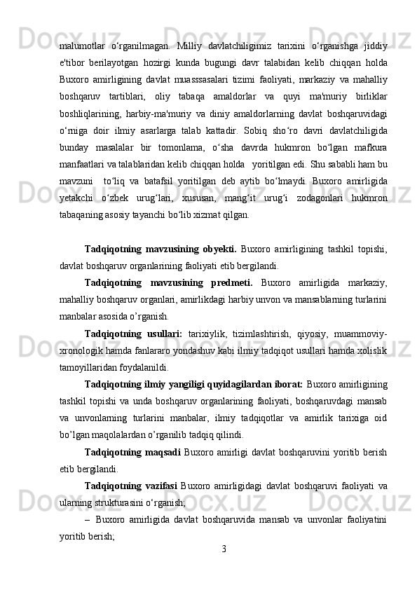 malumotlar   o‘rganilmagan.   Milliy   davlatchiligimiz   tarixini   o‘rganishga   jiddiy
e'tibor   berilayotgan   hozirgi   kunda   bugungi   davr   talabidan   kelib   chiqqan   holda
Buxoro   amirligining   davlat   muasssasalari   tizimi   faoliyati,   markaziy   va   mahalliy
boshqaruv   tartiblari,   oliy   tabaqa   amaldorlar   va   quyi   ma'muriy   birliklar
boshliqlarining,   harbiy-ma'muriy   va   diniy   amaldorlarning   davlat   boshqaruvidagi
o‘rniga   doir   ilmiy   asarlarga   talab   kattadir.   Sobiq   sho ro   davriʻ   davlatchiligida
bunday   masalalar   bir   tomonlama,   o sha   davrda   hukmron   bo lgan   mafkura	
ʻ ʻ
manfaatlari   va   talablaridan kelib chiqqan holda     yoritilgan   edi.   Shu   sababli   ham   bu
mavzuni     to liq	
ʻ   va   batafsil   yoritilgan   deb   aytib   bo lmaydi.	ʻ   Buxoro   amirligida
yetakchi   o zbek   urug lari,   xususan,   mang it   urug i   zodagonlari   hukmron	
ʻ ʻ ʻ ʻ
tabaqaning asosiy tayanchi bo lib xizmat qilgan. 	
ʻ
Tadqiqotning   mavzusining   obyekti.   Buxoro   amirligining   tashkil   topishi,
davlat boshqaruv organlarining faoliyati etib bergilandi. 
Tadqiqotning   mavzusining   predmeti.   Buxoro   amirligida   markaziy,
mahalliy boshqaruv organlari, amirlikdagi harbiy unvon va mansablarning turlarini
manbalar asosida o’rganish. 
Tadqiqotning   usullari:   tarixiylik,   tizimlashtirish,   qiyosiy,   muammoviy-
xronologik hamda fanlararo yondashuv kabi ilmiy tadqiqot usullari hamda xolislik
tamoyillaridan foydalanildi.
Tadqiqotning ilmiy yangiligi quyidagilardan iborat:  Buxoro amirligining
tashkil   topishi   va   unda   boshqaruv   organlarining   faoliyati,   boshqaruvdagi   mansab
va   unvonlarning   turlarini   manbalar,   ilmiy   tadqiqotlar   va   amirlik   tarixiga   oid
bo’lgan maqolalardan o’rganilib tadqiq qilindi. 
Tadqiqotning maqsadi   Buxoro amirligi  davlat   boshqaruvini  yoritib berish
etib bergilandi.
Tadqiqotning   vazifasi   Buxoro   amirligidagi   davlat   boshqaruvi   faoliyati   va
ularning  strukturasini   o‘rganish;                                    
– Buxoro   amirligida   davlat   boshqaruvida   mansab   va   unvonlar   faoliyatini
yoritib berish;
3 