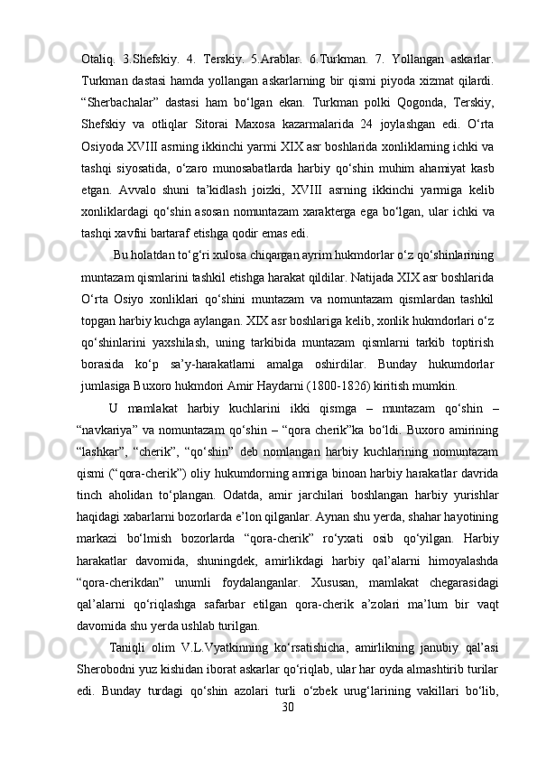 Otaliq.   3.Shefskiy.   4.   Terskiy.   5.Arablar.   6.Turkman.   7.   Yollangan   askarlar.
Turkman dastasi  hamda yollangan askarlarning   bir   qismi   piyoda   xizmat   qilardi.
“Sherbachalar”   dastasi   ham   bo‘lgan   ekan.   Turkman   polki   Qogonda,   Terskiy,
Shefskiy   va   otliqlar   Sitorai   Maxosa   kazarmalarida   24   joylashgan   edi.   O‘rta
Osiyoda XVIII asrning ikkinchi yarmi XIX asr boshlarida   xonliklarning ichki va
tashqi   siyosatida,   o‘zaro   munosabatlarda   harbiy   qo‘shin   muhim   ahamiyat   kasb
etgan.   Avvalo   shuni   ta’kidlash   joizki,   XVIII   asrning   ikkinchi   yarmiga   kelib
xonliklardagi  qo‘shin asosan  nomuntazam xarakterga ega bo‘lgan,   ular   ichki   va
tashqi   xavfni   bartaraf   etishga   qodir   emas   edi.
Bu holatdan to‘g‘ri xulosa chiqargan ayrim hukmdorlar o‘z qo‘shinlarining
muntazam qismlarini tashkil etishga harakat qildilar. Natijada XIX asr boshlarida
O‘rta   Osiyo   xonliklari   qo‘shini   muntazam   va   nomuntazam   qismlardan   tashkil
topgan harbiy kuchga aylangan. XIX asr boshlariga kelib, xonlik hukmdorlari o‘z
qo‘shinlarini   yaxshilash,   uning   tarkibida   muntazam   qismlarni   tarkib   toptirish
borasida   ko‘p   sa’y-harakatlarni   amalga   oshirdilar.   Bunday   hukumdorlar
jumlasiga   Buxoro hukmdori   Amir   Haydarni   (1800-1826)   kiritish mumkin.
U   mamlakat   harbiy   kuchlarini   ikki   qismga   –   muntazam   qo‘shin   –
“navkariya”   va   nomuntazam   qo‘shin   –   “qora   cherik”ka   bo‘ldi.   Buxoro   amirining
“lashkar”,   “cherik”,   “qo‘shin”   deb   nomlangan   harbiy   kuchlarining   nomuntazam
qismi (“qora-cherik”)   oliy   hukumdorning   amriga   binoan   harbiy   harakatlar   davrida
tinch   aholidan   to‘plangan.   Odatda,   amir   jarchilari   boshlangan   harbiy   yurishlar
haqidagi xabarlarni   bozorlarda e’lon qilganlar. Aynan shu yerda, shahar hayotining
markazi   bo‘lmish   bozorlarda   “qora-cherik”   ro‘yxati   osib   qo‘yilgan.   Harbiy
harakatlar   davomida,   shuningdek,   amirlikdagi   harbiy   qal’alarni   himoyalashda
“qora-cherikdan”   unumli   foydalanganlar.   Xususan,   mamlakat   chegarasidagi
qal’alarni   qo‘riqlashga   safarbar   etilgan   qora-cherik   a’zolari   ma’lum   bir   vaqt
davomida   shu   yerda   ushlab   turilgan.
Taniqli   olim   V.L.Vyatkinning   ko‘rsatishicha,   amirlikning   janubiy   qal’asi
Sherobodni yuz kishidan iborat askarlar qo‘riqlab, ular har oyda almashtirib turilar
edi.   Bunday   turdagi   qo‘shin   azolari   turli   o‘zbek   urug‘larining   vakillari   bo‘lib,
30 