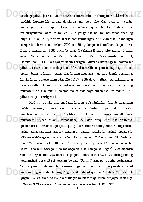 urush   paytida   jasorat   va   mardlik   namunalarini   ko‘rsatganlar.   Mamlakatda
tinchlik   hukmronlik   surgan   davrlarda   esa   qora   cheriklar   uylariga   jo‘natib
yuborilgan.   Ular   boshqa   xonliklarning   muntazam   qo‘shinlari   kabi   turli   soliq   va
majburiyatlardan   ozod   etilgan   edi.   O‘z   yeriga   ega   bo‘lgan   navkarlar   amirning
buyrug‘i   bilan   bu   yerlar   va   ularda   yetishtiriladigan   turli   ekinlarga   solinadigan
soliqlardan   ham   ozod   edilar.   XIX   asr   30-   yillariga   oid   ma’lumotlarga   ko‘ra,
Buxoro   amirligida   19000   askar   bo‘lgan.   Qo‘shinga   Buxoro   viloyatidan   12   ming
askar,   Samarqanddan   –   2500,   Qarshidan   -   2500,   Maymanadan   –   1000,
Qorako‘ldan   –   1000   ta   askar   yetkazib   berilgan.   Buxoro   askarlariga bu  davrda bir
yilda   rus   rubli   bilan   hisoblaganda   150   rubl   ajratilib,   u   qisman   bug‘doy,   jo‘xori,
pichan   bilan   to‘langan.   Amir   Haydarning   muntazam   qo‘shin   tuzish   borasidagi
harakatlarini   Buxoro   amiri   Nasrullo   (1827-1860)   davom   ettirdi.   Bu   hukmdarning
say-harakatlari   bilan   piyoda   askarlardan   iborat   sarbozlar   va   to‘pchilarning
muntazam   qo‘shini   tuzildi.   yozma   manbalarda   qayd   etilishicha,   bu   tadbir   1837-
yilda amalga   oshirilgan   edi.
XIX   asr   o‘rtalaridagi   ma’lumotlarning   ko‘rsatishicha,   dastlab   muntazam
qo‘shin   asosini,   Buxoro   amirligidagi   asirlar   tashkil   etgan   edi.   Voqealar
guvohlarining   yozishicha,   1837   yildayoq,   1000   dan   ortiq   asirlardan   800   kishi
muntazam   piyoda   askarlik-sarbozlikka,   250   dan   ortiq   kishi   esa   artilleriya
qo‘shinlari to‘pchilar safiga qabul qilingan edi. Buxoro harbiy kuchlarining asosini
tashkil   etgan sarbozlar tarkibiy jihatdan bir qancha qismlardan tashkil topgan edi.
XIX asr   o‘rtalariga oid tarixiy ma’lumotlardan ayon bo‘lishicha, jami 700 kishidan
iborat   “sarbozlar har biri 100 talik 7 ta dastaga bo‘lingan edi. O‘z navbatida har bir
dasta   “2   ta   nim   dastaga,   4   ta   rassadga   va   8   ta   baraga   bo‘lingan 1
.   Yuz   kishidan
iborat harbiy dastani yuzboshi boshqargan. Ushbu boshqaruvda yuzboshiga   uning
yordamchisi   qorovulbegi   yordam   bergan.   “Rassad”larni   panjaboshi   boshqargan.
harbiy   qismni   boshqarishda   bu   mansab   egasiga   uning   muovini  – panjaboshi-xurd
yordam bergan. Sarbozlarning o‘ng kishidan iborat   qismiga   “daxboshi”   boshchilik
qilgan.   Buxoro   amiri   Nasrullo   o‘zi   tuzgan   muntazam   qo‘shinni   bir   joyda   saqlashga
1
 Воҳидов   Ш.   Қўқон   хонлиги   ва   Бухоро   амирлигида   унвон   ва   мансаблар.   –Т.,   1996.   - Б.37
31 