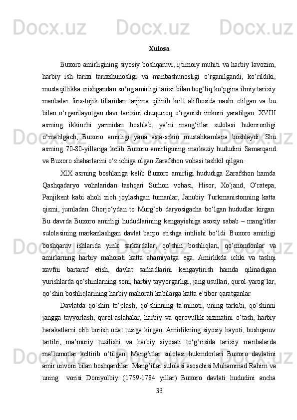 Xulosa
Buxoro amirligining siyosiy boshqaruvi, ijtimoiy muhiti va harbiy lavozim,
harbiy   ish   tarixi   tarixshunosligi   va   manbashunosligi   o‘rganilgandi,   ko‘rildiki,
mustaqillikka erishgandan so‘ng amirligi tarixi bilan bog‘liq ko‘pgina ilmiy tarixiy
manbalar   fors-tojik   tillaridan   tarjima   qilinib   krill   alifbosida   nashr   etilgan   va   bu
bilan   o‘rganilayotgan   davr   tarixini   chuqurroq   o‘rganish   imkoni   yaratilgan.   XVIII
asrning   ikkinchi   yarmidan   boshlab,   ya’ni   mang‘itlar   sulolasi   hukmronligi
o‘rnatilgach,   Buxoro   amirligi   yana   asta-sekin   mustahkamlana   boshlaydi.   Shu
asrning   70-80-yillariga   kelib   Buxoro   amirligining   markaziy   hududini   Samarqand
va   Buxoro   shaharlarini   o‘z   ichiga   olgan   Zarafshon vohasi tashkil   qilgan.
XIX   asrning   boshlariga   kelib   Buxoro   amirligi   hududiga   Zarafshon   hamda
Qashqadaryo   vohalaridan   tashqari   Surhon   vohasi,   Hisor,   Xo‘jand,   O‘ratepa,
Panjikent   kabi   aholi   zich   joylashgan   tumanlar,   Janubiy   Turkmanistonning   katta
qismi,   jumladan   Chorjo‘ydan   to   Murg‘ob   daryosigacha   bo‘lgan   hududlar   kirgan.
Bu   davrda   Buxoro   amirligi   hududlarining   kengayishiga   asosiy   sabab   –   mang‘itlar
sulolasining   markazlashgan   davlat   barpo   etishga   intilishi   bo‘ldi.   Buxoro   amirligi
boshqaruv   ishlarida   yirik   sarkardalar,   qo‘shin   boshliqlari,   qo‘mondonlar   va
amirlarning   harbiy   mahorati   katta   ahamiyatga   ega.   Amirlikda   ichki   va   tashqi
xavfni   bartaraf   etish,   davlat   sarhadlarini   kengaytirish   hamda   qilinadigan
yurishlarda   qo‘shinlarning soni, harbiy tayyorgarligi, jang usullari, qurol-yarog‘lar,
qo‘shin   boshliqlarining harbiy mahorati kabilarga   katta   e’tibor   qaratganlar.
Davlatda   qo‘shin   to‘plash,   qo‘shinning   ta’minoti,   uning   tarkibi,   qo‘shinni
jangga   tayyorlash,   qurol-aslahalar,   harbiy   va   qorovullik   xizmatini   o‘tash,   harbiy
harakatlarni olib borish odat tusiga kirgan. Amirlikning siyosiy hayoti, boshqaruv
tartibi,   ma’muriy   tuzilishi   va   harbiy   siyosati   to‘g‘risida   tarixiy   manbalarda
ma’lumotlar   keltirib   o‘tilgan.   Mang’itlar   sulolasi   hukmdorlari   Buxoro   davlatini
amir   unvoni   bilan   boshqardilar.   Mang’itlar   sulolasi   asoschisi   Muhammad   Rahim   va
uning     vorisi   Doniyolbiy   (1759-1784   yillar)   Buxoro   davlati   hududini   ancha
33 