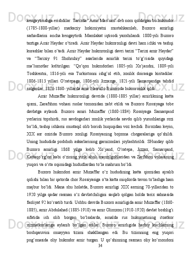 kengaytirishga   erishdilar. Tarixda “Amir Mas’um” deb nom qoldirgan bu hukmdor
(1785-1800-yillar)   markaziy   hokimiyatni   mustahkamlab,   Buxoro   amirligi
sarhadlarini   ancha   kengaytirdi.   Mamlakat   iqtisodi   yaxshilandi.   1800-yili   Buxoro
taxtiga Amir Haydar   o‘tiradi. Amir Haydar hukmronligi davri ham ichki va tashqi
kurashlar bilan o‘tadi.   Amir   Haydar   hukmronligi   davri   tarixi   “Tarixi   amir   Haydar”
va   “Tarixiy   91   Shohruhiy”   asarlarida   amirlik   tarixi   to‘g’risida   quyidagi
ma’lumotlar   keltirilgan:   “Qo‘qon   hukmdorlari   1805-yili   Xo‘jandni,   1809-yili
Toshkentni,   1816-yili   esa   Turkistonni   ishg’ol   etib,   xonlik   doirasiga   kiritadilar.
1806-1813   yillari   O‘ratepaga,   1806-yili   Jizzaxga,   1821-yili   Samarqandga   tahdid
solganlar.   1826-1860-   yillarda   amir   Nasrullo Buxoroda hukmronlik   qildi.
Amir   Muzaffar   hukmronligi   davrida   (1880-1885   yillar)   amirlikning   katta
qismi,   Zarafshon   vohasi   ruslar   tomonidan   zabt   etildi   va   Buxoro   Rossiyaga   tobe
davlatga   aylandi.   Buxoro   amiri   Muzaffar   (1860-1884)   Rossiyaga   Samarqand
yerlarini  topshirdi,  rus   savdogarlari   xonlik  yerlarida  savdo   qilib  yurushlariga   rozi
bo‘ldi, tashqi ishlarni mustaqil olib borish huquqidan voz kechdi. Birozdan keyin,
XIX   asr   oxirida   Buxoro   xonligi   Rossiyaning   bojxona   chegaralariga   qo‘shildi.
Uning   hududida   podshoh   askarlarining   garnizonlari   joylashtirildi.   SHunday   qilib
Buxoro   amirligi   1868   yilga   kelib   Xo‘jand,   O‘ratepa,   Jizzax,   Samarqand,
Kattaqo‘rg‘on   kabi   o‘zining   yirik   aholi   manzilgohlaridan   va   Zarfshon   vohasining
yuqori   va   o‘rta   oqimidagi hududlardan   to‘la   mahrum bo‘ldi.
Buxoro   hukmdori   amir   Muzaffar   o‘z   hududining   katta   qismidan   ajralib
qolishi   bilan bir qatorda chor Rossiyasiga o‘ta katta miqdorda tavon to‘lashga ham
majbur   bo‘ldi.   Mana   shu   holatda,   Buxoro   amirligi   XIX   asrning   70-yillaridan   to
1920   yilga   qadar   rasman   o‘z   davlatchiligini   saqlab   qolgan   holda   tarix   sahnasida
faoliyat 92   ko‘rsatib turdi. Ushbu davrda Buxoro amirligida amir Muzaffar (1860-
1885), amir   Abdulahad (1885-1910) va amir Olimxon (1910-1920) davlat boshlig‘i
sifatida   ish   olib   borgan   bo‘lsalarda,   amalda   rus   hukumatining   itoatkor
xizmatkorlariga   aylanib   bo‘lgan   edilar.   Buxoro   amirligida   harbiy   kuchlarning
boshqaruvini   muayyan   tizimi   shakllangan   edi.   Bu   tizimning   eng   yuqori
pog‘onasida   oliy   hukmdor   amir   turgan.   U   qo‘shinning   rasman   oliy   ko‘mondoni
34 
