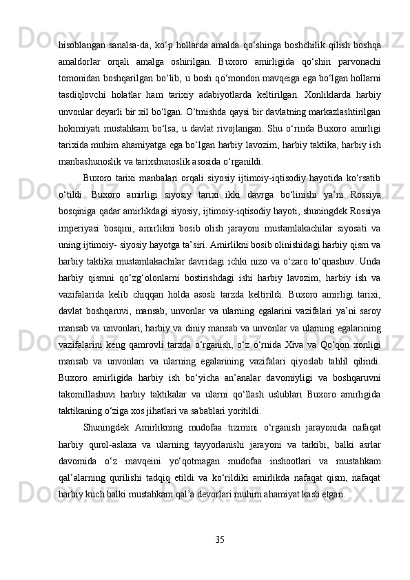 hisoblangan   sanalsa-da,   ko‘p   hollarda   amalda   qo‘shinga   boshchilik   qilish   boshqa
amaldorlar   orqali   amalga   oshirilgan.   Buxoro   amirligida   qo‘shin   parvonachi
tomonidan   boshqarilgan   bo‘lib,   u   bosh   q o‘mondon mavqeiga   ega   bo‘lgan   hollarni
tasdiqlovchi   holatlar   ham   tarixiy   adabiyotlarda   keltirilgan.   Xonliklarda   harbiy
unvonlar   deyarli   bir   xil   bo‘lgan.   O‘tmishda   qaysi   bir   davlatning markazlashtirilgan
hokimiyati   mustahkam   bo‘lsa,   u   davlat   rivojlangan.   Shu   o‘rinda   Buxoro   amirligi
tarixida   muhim   ahamiyatga   ega   bo‘lgan   harbiy   lavozim,   harbiy   taktika,   harbiy   ish
manbashunoslik   va   tarixshunoslik   asosida   o‘rganildi.
Buxoro   tarixi   manbalari   orqali   siyosiy   ijtimoiy-iqtisodiy   hayotida   ko‘rsatib
o‘tildi.   Buxoro   amirligi   siyosiy   tarixi   ikki   davrga   bo‘linishi   ya’ni   Rossiya
bosqiniga   qadar amirlikdagi siyosiy, ijtimoiy-iqtisodiy hayoti, shuningdek Rossiya
imperiyasi   bosqini,   amirlikni   bosib   olish   jarayoni   mustamlakachilar   siyosati   va
uning ijtimoiy-   siyosiy hayotga ta’siri. Amirlikni bosib olinishidagi harbiy qism va
harbiy taktika   mustamlakachilar  davridagi  ichki  nizo va o‘zaro to‘qnashuv.  Unda
harbiy   qismni   qo‘zg‘olonlarni   bostirishdagi   ishi   harbiy   lavozim,   harbiy   ish   va
vazifalarida   kelib   chiqqan   holda   asosli   tarzda   keltirildi.   Buxoro   amirligi   tarixi,
davlat   boshqaruvi,   mansab,   unvonlar   va   ularning   egalarini   vazifalari   ya’ni   saroy
mansab va unvonlari,   harbiy va diniy   mansab va unvonlar va   ularning   egalarining
vazifalarini   keng   qamrovli   tarzda   o‘rganish,   o‘z   o‘rnida   Xiva   va   Qo‘qon   xonligi
mansab   va   unvonlari   va   ularning   egalarining   vazifalari   qiyoslab   tahlil   qilindi.
Buxoro   amirligida   harbiy   ish   bo‘yicha   an’analar   davomiyligi   va   boshqaruvni
takomillashuvi   harbiy   taktikalar   va   ularni   qo‘llash   uslublari   Buxoro   amirligida
taktikaning o‘ziga xos jihatlari va   sabablari yoritildi.
Shuningdek   Amirlikning   mudofaa   tizimini   o‘rganish   jarayonida   nafaqat
harbiy   qurol-aslaxa   va   ularning   tayyorlanishi   jarayoni   va   tarkibi,   balki   asrlar
davomida   o‘z   mavqeini   yo‘qotmagan   mudofaa   inshootlari   va   mustahkam
qal’alarning   qurilishi   tadqiq   etildi   va   ko‘rildiki   amirlikda   nafaqat   qism,   nafaqat
harbiy kuch balki   mustahkam   qal’a   devorlari muhim   ahamiyat   kasb etgan.
35 