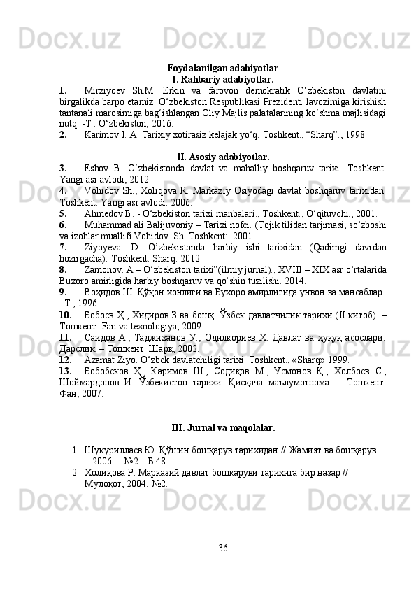 Foydalanilgan   adabiyotlar
I. Rahbariy adabiyotlar.
1. Mirziyoev   Sh.M.   Erkin   va   farovon   demokratik   O‘zbekiston   davlatini
birgalikda barpo etamiz. O‘zbekiston Respublikasi Prezidenti lavozimiga kirishish
tantanali marosimiga bag‘ishlangan Oliy Majlis palatalarining ko‘shma majlisidagi
nutq. -T.: O‘zbekiston, 2016. 
2. Karimov   I.   A.   Tarixiy   xotirasiz   kelajak   yo‘q.   Toshkent.,   “Sharq”.,   1998.
II. Asosiy adabiyotlar.
3. Eshov   B.   O‘zbekistonda   davlat   va   mahalliy   boshqaruv   tarixi.   Toshkent:
Yangi   asr   avlodi,   2012.
4. Vohidov   Sh.,   Xoliqova   R.   Markaziy   Osiyodagi   davlat   boshqaruv   tarixidan.
Toshkent.   Yangi   asr   avlodi.   2006.
5. Ahmedov   B.   -   O‘zbekiston   tarixi   manbalari.,   Toshkent.,   O‘qituvchi.,   2001.
6. Muhammad ali   Balijuvoniy   – Tarixi   nofei.   (Tojik   tilidan   tarjimasi,   so‘zboshi
va   izohlar muallifi   Vohidov.   Sh.   Toshkent:.   2001
7. Ziyoyeva.   D.   O’zbekistonda   harbiy   ishi   tarixidan   (Qadimgi   davrdan
hozirgacha).   Toshkent .   Sharq.   2012.
8. Zamonov.   A   –   O‘zbekiston   tarixi”(ilmiy   jurnal).,   XVIII   –   XIX   asr   o‘rtalarida
Buxoro amirligida   harbiy   boshqaruv va   qo‘shin tuzilishi.   2014.
9. Воҳидов   Ш.   Қўқон   хонлиги   ва   Бухоро   амирлигида   унвон   ва   мансаблар.
–Т.,   1996.
10. Бобоев   Ҳ.,   Хидиров   З   ва   бошқ.   Ўзбек   давлатчилик   тарихи   ( II   китоб).   –
Тошкент:   Fan   va   texnologiya ,   2009.
11. Саидов   А.,   Таджиханов   У.,   Одилқориев   Х.   Давлат   ва   ҳуқуқ   асослари.
Дарслик.   –   Тошкент:   Шарқ,   2002.
12. Azamat   Ziyo.   O‘zbek   davlatchiligi   tarixi.   Toshkent.,   «Sharq»   1999.
13. Бобобеков   Ҳ.,   Каримов   Ш.,   Содиқов   М.,   Усмонов   Қ.,   Холбоев   С.,
Шоймардонов   И.   Ўзбекистон   тарихи.   Қисқача   маълумотнома.   –   Тошкент:
Фан,   2007.
III. Jurnal va maqolalar.
1. Шукуриллаев Ю. Қўшин бошқарув тарихидан // Жамият ва бошқарув. 
–   2006.   – №2.   –Б.48.
2. Холиқова Р. Марказий давлат бошқаруви тарихига бир назар // 
Мулоқот, 2004.  №2.
36 